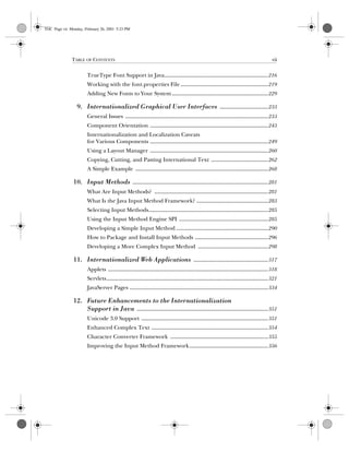 TABLE OF CONTENTS vii
Computer Crime: A Crimefighter’s Handbok, eMatter Edition
Copyright © 2001 O’Reilly  Associates, Inc. All rights reserved.
TrueType Font Support in Java.......................................................................216
Working with the font.properties File............................................................219
Adding New Fonts to Your System..................................................................229
9. Internationalized Graphical User Interfaces .................................233
General Issues ..................................................................................................233
Component Orientation .................................................................................243
Internationalization and Localization Caveats
for Various Components .................................................................................249
Using a Layout Manager .................................................................................260
Copying, Cutting, and Pasting International Text .......................................262
A Simple Example ...........................................................................................268
10. Input Methods .............................................................................................281
What Are Input Methods? ..............................................................................281
What Is the Java Input Method Framework? .................................................283
Selecting Input Methods..................................................................................285
Using the Input Method Engine SPI .............................................................285
Developing a Simple Input Method ...............................................................290
How to Package and Install Input Methods ..................................................296
Developing a More Complex Input Method ................................................298
11. Internationalized Web Applications ...................................................317
Applets ..............................................................................................................318
Servlets...............................................................................................................321
JavaServer Pages ...............................................................................................334
12. Future Enhancements to the Internationalization
Support in Java ..........................................................................................351
Unicode 3.0 Support .......................................................................................351
Enhanced Complex Text ................................................................................354
Character Converter Framework ...................................................................355
Improving the Input Method Framework......................................................356
TOC Page vii Monday, February 26, 2001 5:23 PM
 