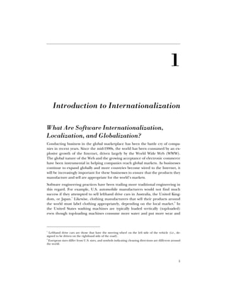 1
£Ê
Introduction to Internationalization
What Are Software Internationalization,
Localization, and Globalization?
Conducting business in the global marketplace has been the battle cry of compa-
nies in recent years. Since the mid-1990s, the world has been consumed by an ex-
plosive growth of the Internet, driven largely by the World Wide Web (WWW).
The global nature of the Web and the growing acceptance of electronic commerce
have been instrumental in helping companies reach global markets. As businesses
continue to expand globally and more countries become wired to the Internet, it
will be increasingly important for these businesses to ensure that the products they
manufacture and sell are appropriate for the world’s markets.
Software engineering practices have been trailing more traditional engineering in
this regard. For example, U.S. automobile manufacturers would not find much
success if they attempted to sell lefthand drive cars in Australia, the United King-
dom, or Japan.
1
Likewise, clothing manufacturers that sell their products around
the world must label clothing appropriately, depending on the local market.
2
In
the United States washing machines are typically loaded vertically (top-loaded)
even though top-loading machines consume more water and put more wear and
1
Lefthand drive cars are those that have the steering wheel on the left side of the vehicle (i.e., de-
signed to be driven on the righthand side of the road).
2
European sizes differ from U.S. sizes, and symbols indicating cleaning directions are different around
the world.
 