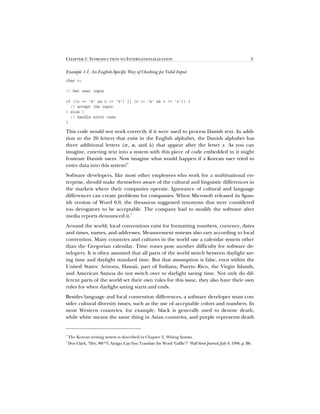 CHAPTER 1: INTRODUCTION TO INTERNATIONALIZATION 3
Example 1-1. An English-Specific Way of Checking for Valid Input
char c;
// Get user input
if ((c = ’A’  c = ’Z’) || (c = ’a’  c = ’z’)) {
// accept the input
} else {
// handle error case
}
This code would not work correctly if it were used to process Danish text. In addi-
tion to the 26 letters that exist in the English alphabet, the Danish alphabet has
three additional letters (æ, ø, and å) that appear after the letter z. As you can
imagine, entering text into a system with this piece of code embedded in it might
frustrate Danish users. Now imagine what would happen if a Korean user tried to
enter data into this system!
4
Software developers, like most other employees who work for a multinational en-
terprise, should make themselves aware of the cultural and linguistic differences in
the markets where their companies operate. Ignorance of cultural and language
differences can create problems for companies. When Microsoft released its Span-
ish version of Word 6.0, the thesaurus suggested synonyms that were considered
too derogatory to be acceptable. The company had to modify the software after
media reports denounced it.
5
Around the world, local conventions exist for formatting numbers, currency, dates
and times, names, and addresses. Measurement systems also vary according to local
convention. Many countries and cultures in the world use a calendar system other
than the Gregorian calendar. Time zones pose another difficulty for software de-
velopers. It is often assumed that all parts of the world switch between daylight sav-
ing time and daylight standard time. But that assumption is false, even within the
United States: Arizona, Hawaii, part of Indiana, Puerto Rico, the Virgin Islands,
and American Samoa do not switch over to daylight saving time. Not only do dif-
ferent parts of the world set their own rules for this issue, they also have their own
rules for when daylight saving starts and ends.
Besides language and local convention differences, a software developer must con-
sider cultural diversity issues, such as the use of acceptable colors and numbers. In
most Western countries, for example, black is generally used to denote death,
while white means the same thing in Asian countries, and purple represents death
4
The Korean writing system is described in Chapter 2, Writing Systems.
5
Don Clark, Hey, #@*% Amigo, Can You Translate the Word ‘Gaffte'? Wall Street Journal, July 8, 1996, p. B6.
 