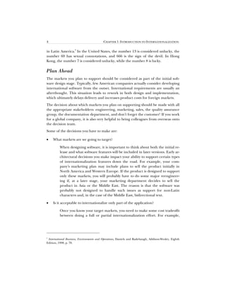 4 CHAPTER 1: INTRODUCTION TO INTERNATIONALIZATION
in Latin America.
6
In the United States, the number 13 is considered unlucky, the
number 69 has sexual connotations, and 666 is the sign of the devil. In Hong
Kong, the number 7 is considered unlucky, while the number 8 is lucky.
Plan Ahead
The markets you plan to support should be considered as part of the initial soft-
ware design stage. Typically, few American companies actually consider developing
international software from the outset. International requirements are usually an
afterthought. This situation leads to rework in both design and implementation,
which ultimately delays delivery and increases product costs for foreign markets.
The decision about which markets you plan on supporting should be made with all
the appropriate stakeholders: engineering, marketing, sales, the quality assurance
group, the documentation department, and don’t forget the customer! If you work
for a global company, it is also very helpful to bring colleagues from overseas onto
the decision team.
Some of the decisions you have to make are:
• What markets are we going to target?
When designing software, it is important to think about both the initial re-
lease and what software features will be included in later versions. Early ar-
chitectural decisions you make impact your ability to support certain types
of internationalization features down the road. For example, your com-
pany’s marketing plan may include plans to sell the product initially in
North America and Western Europe. If the product is designed to support
only these markets, you will probably have to do some major reengineer-
ing if, at a later stage, your marketing department decides to sell the
product in Asia or the Middle East. The reason is that the software was
probably not designed to handle such issues as support for non-Latin
characters and, in the case of the Middle East, bidirectional text.
• Is it acceptable to internationalize only part of the application?
Once you know your target markets, you need to make some cost tradeoffs
between doing a full or partial internationalization effort. For example,
6
International Business, Environments and Operations, Daniels and Radebaugh, Addison-Wesley, Eighth
Edition, 1998, p. 78.
 