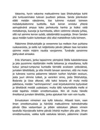 Vakavina, hyvin vakavina matkustimme taas Shtshutshjaa kohti
yhä tuntuvammaksi tulevan puutteen pelossa. Sanda jotenkuten
elätti meidän väkeämme, itse tulimme niukasti toimeen
metsästystaitomme tuotteilla. Kuin kerran onnistui yhtenä
aamupäivänä ampua koko perhekunta hanhia ja lisäksi vielä
metsäkanoja, kuoveja ja kurmitsoita, silloin vietimme oikeata juhlaa,
sillä nyt saimme kerran syödä, säästämättä suupaloja. Ilman Sandan
apua meidän tuskin kuitenkaan olisi ollut mahdollinen tulla toimeen.
Pääsimme Shtshutshjalle ja veneemme luo melkein ihan puhtaina
ruokavaroista, ja siellä nyt neljäntoista päivän jälkeen taas kerrankin
saimme mielin määrin nauttia varojamme. Tundralle sanoimme
jäähyväset ainiaaksi.
Eräs shamaani, jonka tapasimme ylempänä Obilla kalastelemassa
ja jota pyysimme näyttämään meille taitoansa ja viisauttansa, kyllä
kutsui jamaul-rumpunsa kumealla tärinällä avukseen ystäväänsä,
jumalain lähettilästä, ja sitte ilmoitti taivaan sanoman, että me muka
jo tulevana vuonna palaamme takaisin tuohon köyhään seutuun,
josta juuri olimme tulleet, ja varsinkin sinne, josta Shtshutshja,
Bodarata ja Ussa alkavat; sillä kaksi keisaria oli muka meitä
palkitseva, meidän vanhimpamme. ovat kirjoituksiimme tyytyväiset
ja lähettävät meidät uudestaan; mutta tällä nykymatkalla meille ei
enää tapahdu mitään onnettomuuksia. Niin oli muka hänelle
ilmoittanut jumalain lähettiläs, jonka ajatukset hän vain voin kuulla.
Ennustuksen viimeinen osa kyllä toteutui. Hitaasti tosin, vaan
ilman onnettomuuksia ja häiriöitä matkustimme kolmekolmatta
päivää Obia vastavirtaan ja pitkän odotuksen jälkeen viimein
tavatulla höyrylaivalla kolme päivää Irtishiä myöten ylös päin. Ilman
onnettomuuksia, vaikka kyllä vastuksia kärsien, pääsimme Uraalin
 