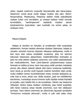 ylitse; ripeästi luistimme mukavilla höyrylaivoilla alas Kama-jokea;
hitaammin veivät laivat meitä Volgaa myöten ylös päin. Nishni-
Novgorodissa, Moskovassa, Pietarissa otettiin meitä ystävällisesti
vastaan kuten ensi kerrallakin, ja omassa kodissa meitä riemulla
tervehdittiin; vanhimpamme näyttävät myöskin olevan
kirjoituksiimme tyytyväiset, vaan tundralle me emme palaa, en
ainakaan minä.
Pakana Ostjakit.
Helppo ja vaivaton on nykyään, ja arvattavasti vielä vuosisatoja
edelleenkin, ihmisen taistelu olemassa olostaan Siperiassa, helppo ja
vaivaton varsinkin luonnon lahjoista rikkaassa eteläosassa, mutta ei
liian kova eikä vaikea niissäkään seuduissa, joita me olemme
tottuneet katsomaan jääaavikoksi, hedelmättömäksi erämaaksi ja
joita me vielä sittekin sellaisiksi sanomme, kuin siellä vastahakoisesti
itse matkustelemme. Tosin Länsi-Siperian pohjoisimmassa osassa
ilmanala on kolkko ja kova; tosin maa pysyy siellä verraten matalasta
pinnan alta alkaen ijäisesti jäässä eikä kasva ravitsevaa hedelmää;
tosin taivas ja aurinko eivät kypsytä maahan kylvettyä viljan jyvää;
mutta sielläkin luonto hyväntahtoisesti antaa runsaita lahjojansa ja,
mitä maa ei anna, antaa vesi. Noilla seuduin, joita me mielellämme
kierrämme, vuosisatoja asunut ihminen kyllä näyttää meistä köyhältä
ja kurjalta, vaan todella hän ei ole kumpikaan. Hänkin saa tarpeensa
riittävästi, hänkin kokoo itselleen viehätystä, joka häntä tyydyttää,
sillä hänen kotonsa antaa hänelle enemmän, kuin hän elääkseen
tarvitsee. Tosin hänkin enemmän tai vähemmän tajuisesti tavoittelee
ihmisarvon mukaista olemusta, mutta ei julki eikä salaa vihaa
 