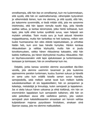 onnellisempia, sillä hän itse on onnellisempi, kuin me luulemmekaan,
siitä syystä, että hän on vaatimattomampi, vähempään tyytyväinen
ja vähemmästä iloinen, kuin me olemme, ja siitä syystä, että hän,
jos katsomme syvemmälle, ei tiedä mitään siitä, jota me sanomme
intohimoksi, että hän lapsen riemulla nauttii iloja, joita hänelle
saattaa sattua, ja kantaa kärsimyksiä, jotka häntä kohtaavat, kuin
lapsi, joka kyllä ehkä tuntee syvällistä surua, vaan helposti sen
myöskin unhottaa. Tosin musta suru ja huoli astuvat hänenkin
majapaikkaansa, mutta hän karkoittaa ne heti luotansa, milloin vain
luulee huomaavansa ilon edes etäistä kajastustakaan, ja unhottaa
hädän heti, kuin onni taas hänelle hymyilee. Hänkin kerskaa
rikkaudestaan ja valittaa köyhyyttä; mutta hän ei joudu
toivottomuuteen, vaikka hänen rikkautensa katoaakin, eikä hän
kadota malttiansa, jos hänen köyhyytensä muuttuu rikkaudeksi. Hän
on täys'kasvuisenakin vielä lapsi ajatuksissaan ja tuntemisessaan,
teoissaan ja toimissaan; hän on onnellisempi kuin me.
Ostjakki, jonka kanssa varsinkin olemme seurustelleet Ala-Obin
varsilla, jota olemme useimmin tavanneet ja jota luulemme
oppineemme paraiten tuntemaan, kuuluu Suomen sukuun ja hänellä
on sama usko kuin eräällä toisella saman suvun haaralla,
samojeedeilla, sekä melkein samat tavat kuin melkein kaikilla
sukulaiskansoillaan eli siis lappalaisillakin; hän on poropaimen ja
kalastaja, metsästäjä ja linnustaja, kuten samojeedi ja lappalainen.
Jos ei oteta lukuun hänen uskoansa ja ehkä kieltänsä, niin hän on
enemmänkin lappalaisen kuin samojeedin kaltainen; sillä hän on
sekä paikoillaan asuva että vaelteleva paimen, jota vastoin
samojeedi yksin kalastellessaankin ainoastaan ani harvoin vaihtaa
kuljetettavan majansa pysyväiseen hirsitaloon, ainakaan siinä
Siperian osassa, jota me olemme matkustelleet.
 