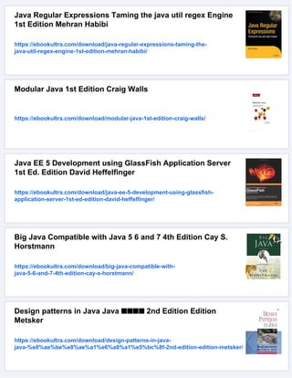 Java Regular Expressions Taming the java util regex Engine
1st Edition Mehran Habibi
https://ebookultra.com/download/java-regular-expressions-taming-the-
java-util-regex-engine-1st-edition-mehran-habibi/
Modular Java 1st Edition Craig Walls
https://ebookultra.com/download/modular-java-1st-edition-craig-walls/
Java EE 5 Development using GlassFish Application Server
1st Ed. Edition David Heffelfinger
https://ebookultra.com/download/java-ee-5-development-using-glassfish-
application-server-1st-ed-edition-david-heffelfinger/
Big Java Compatible with Java 5 6 and 7 4th Edition Cay S.
Horstmann
https://ebookultra.com/download/big-java-compatible-with-
java-5-6-and-7-4th-edition-cay-s-horstmann/
Design patterns in Java Java ■■■■ 2nd Edition Edition
Metsker
https://ebookultra.com/download/design-patterns-in-java-
java-%e8%ae%be%e8%ae%a1%e6%a8%a1%e5%bc%8f-2nd-edition-edition-metsker/
 