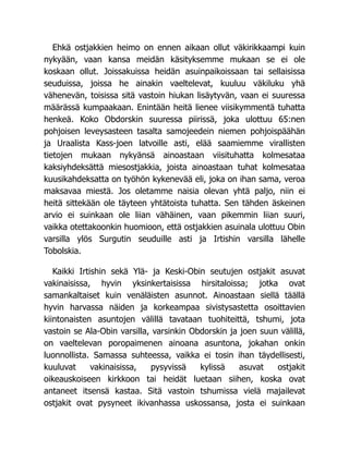 Ehkä ostjakkien heimo on ennen aikaan ollut väkirikkaampi kuin
nykyään, vaan kansa meidän käsityksemme mukaan se ei ole
koskaan ollut. Joissakuissa heidän asuinpaikoissaan tai sellaisissa
seuduissa, joissa he ainakin vaeltelevat, kuuluu väkiluku yhä
vähenevän, toisissa sitä vastoin hiukan lisäytyvän, vaan ei suuressa
määrässä kumpaakaan. Enintään heitä lienee viisikymmentä tuhatta
henkeä. Koko Obdorskin suuressa piirissä, joka ulottuu 65:nen
pohjoisen leveysasteen tasalta samojeedein niemen pohjoispäähän
ja Uraalista Kass-joen latvoille asti, elää saamiemme virallisten
tietojen mukaan nykyänsä ainoastaan viisituhatta kolmesataa
kaksiyhdeksättä miesostjakkia, joista ainoastaan tuhat kolmesataa
kuusikahdeksatta on työhön kykenevää eli, joka on ihan sama, veroa
maksavaa miestä. Jos oletamme naisia olevan yhtä paljo, niin ei
heitä sittekään ole täyteen yhtätoista tuhatta. Sen tähden äskeinen
arvio ei suinkaan ole liian vähäinen, vaan pikemmin liian suuri,
vaikka otettakoonkin huomioon, että ostjakkien asuinala ulottuu Obin
varsilla ylös Surgutin seuduille asti ja Irtishin varsilla lähelle
Tobolskia.
Kaikki Irtishin sekä Ylä- ja Keski-Obin seutujen ostjakit asuvat
vakinaisissa, hyvin yksinkertaisissa hirsitaloissa; jotka ovat
samankaltaiset kuin venäläisten asunnot. Ainoastaan siellä täällä
hyvin harvassa näiden ja korkeampaa sivistysastetta osoittavien
kiintonaisten asuntojen välillä tavataan tuohiteittä, tshumi, jota
vastoin se Ala-Obin varsilla, varsinkin Obdorskin ja joen suun välillä,
on vaeltelevan poropaimenen ainoana asuntona, jokahan onkin
luonnollista. Samassa suhteessa, vaikka ei tosin ihan täydellisesti,
kuuluvat vakinaisissa, pysyvissä kylissä asuvat ostjakit
oikeauskoiseen kirkkoon tai heidät luetaan siihen, koska ovat
antaneet itsensä kastaa. Sitä vastoin tshumissa vielä majailevat
ostjakit ovat pysyneet ikivanhassa uskossansa, josta ei suinkaan
 