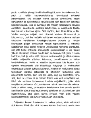 puutu runollista ylevyyttä eikä siveellisyyttä, vaan jota oikeauskoiset
papit ja heidän seurakuntalaisensa tuomitsevat sokeaksi
pakanuudeksi. Sitä uskoaan nämä ostjakit tunnustavat paljon
hartaammin ja suuremmalla vakuutuksella kuin toiset niin sanottua
kristillisyyttänsä, joka ei suinkaan ole mikään jalostuttava korvaus
ostjakkien lapsellisesta mielestä kehittyneen ja lapsellisella tavalla
ilmi tulevan uskonnon sijaan. Sitä myöten, kuin Keski-Obin ja Ala-
Irtishin seutujen ostjakit ovat ottaneet vastaan hirsiasunnot ja
kristinuskon, ovat he myöskin vaihtaneet entisen pukunsa melkein
kokonaan venäläisten kalastajanaapurien pukuun ja heidän
seurassaan paljon omistaneet heidän tapojansakin ja omiansa
kadottaneet sekä osaksi myöskin unhottaneet heimonsa puhtautta,
niin että heille entisestä ominaisesta olemuksestaan ei ole jäänyt
jäljelle oikeastaan mitään muuta kuin ne tuntomerkit, joita ei voida
kadottaa, kieli ja kaikki siitä riippuvat omituisuudet, ja ehkä myöskin
kaikilla ostjakeilla yhteinen taitavuus, toimekkaisuus ja viaton
hyväntahtoisuus. Mutta ei missään tapauksessa käy lausua, että
tapojen muutoksesta olisi siveellisyys lisäytynyt tai kristinuskon
ottamisesta tapojen puhtaus kasvanut. Ainakin on mieluisempi oppia
tuntemaan pakana ostjakkeja ja lähemmin tarkastella vielä
alkuperäistä kansaa, kuin sitä sen osaa, joka on ainoastaan varjo
siitä, kuin se ennen oli ja heimon toinen osa vielä nykyäänkin on.
Minä siis supistan kertomukseni niihin ostjakkeihin, jotka vielä
nykyäänkin palvelevat Ort jumalaansa, elävät monivaimoisuudessa,
kellä on siihen varaa, ja hautaavat kuolleitansa ihan samalla tavalla
kuin heidän isänsä ovat haudanneet; esitykseni ei siitä suinkaan tule
huonommaksi, että toiset jäävät syrjään, vaan päin vastoin
kokonaisemmaksi, jos puhun yksinomaan vain näistä.
Ostjakkien kansan luonteesta on vaikea puhua, vielä vaikeampi
sitä kuvata. Minä olen sitä moneen kertaan koettanut, mutta aina
 