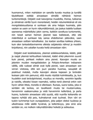 huomannut, miten mahdoton on sanoilla kuvata muotoa ja kynällä
täydellisesti esittää ainoastaan silmällä nähtäviä heimon
tuntomerkkejä. Ostjakit ovat kasvojensa muodolta, ihonsa, tukkansa
ja silmäinsä väriltä hyvin monenlaiset; heidän rotumerkkiänsä eli siis
mongolialaisuuttansa ei suinkaan ole aina helppo huomata, päin
vastoin se usein on hyvin näkymättömissä; jos joskus todella luullaan
saaneensa määritellyksi jokin varma, kaikkiin soveltuva tuntomerkki,
niin toiset saman heimon jäsenet taas todistavat, että sitä
määrittelyä ei suinkaan käy sanoa ehdottoman päteväksi, vaan
ainoastaan osittain kelvolliseksi. Jos koetan sovittaa kaikkea yhteen,
kuin olen tarkastettavinamme olleista ostjakeista nähnyt ja muistiin
kirjoittanut, niin uskallan kuvata heitä ainoastaan näin:
Ostjakit ovat keskikokoisia, yleensä solakkavartaloisia, kädet, jalat
ja raajat yleensä kohtuullisen kokoiset, kädet ehkä pikemmin suuret
kuin pienet, pohkeet melkein aina pienet. Kasvojen muoto on
jotenkin muiden mongolialaisten ja Pohjois-Amerikan indiaanein
välillä, sillä ruskeat silmät ovat kyllä pienet, vaan ainoastaan sen
verran viistossa, että sen juuri paraiksi huomaa, sasupäät eli
poskiluut matalat, mutta kasvojen alaosa kapeaan ja terävään
leukaan päin niin painunut, että muoto näyttää kulmikkaalta, ja, kun
huuletkin ovat teräväpiirteiset, muuttuu se monella, varsinkin lapsilla
ja naisilla, oikeaksi kissan naamaksi, vaikka nenä yleensä onkin vain
hyvin vähän litteä, monella ei ollenkaan. Runsas, suora tukka, joka ei
sentään ole karkea, on tavallisesti musta tai mustanruskea,
harvemmin vaaleanruskea ja vielä harvemmin kellertävä, ja parta
huono, kuitenkin ainoastaan siitä syystä, että nuorilla keikareilla on
tapana nyhtää sitä pois, kulmakarvat ovat tuuheat. Ihon väri on
tuskin tummempi kuin europpalaisen, joka paljon eleksii tuulessa ja
ulkoilmassa millä säällä hyvänsä, ja kellertävyys, jota siinä aina
sentään on, voi melkein näkymättömäksi heiketä ja sotkeutua.
 