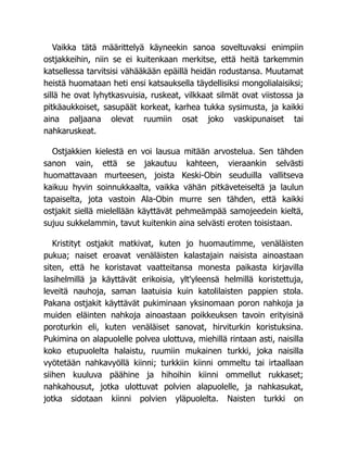 Vaikka tätä määrittelyä käyneekin sanoa soveltuvaksi enimpiin
ostjakkeihin, niin se ei kuitenkaan merkitse, että heitä tarkemmin
katsellessa tarvitsisi vähääkään epäillä heidän rodustansa. Muutamat
heistä huomataan heti ensi katsauksella täydellisiksi mongolialaisiksi;
sillä he ovat lyhytkasvuisia, ruskeat, vilkkaat silmät ovat viistossa ja
pitkäaukkoiset, sasupäät korkeat, karhea tukka sysimusta, ja kaikki
aina paljaana olevat ruumiin osat joko vaskipunaiset tai
nahkaruskeat.
Ostjakkien kielestä en voi lausua mitään arvostelua. Sen tähden
sanon vain, että se jakautuu kahteen, vieraankin selvästi
huomattavaan murteesen, joista Keski-Obin seuduilla vallitseva
kaikuu hyvin soinnukkaalta, vaikka vähän pitkäveteiseltä ja laulun
tapaiselta, jota vastoin Ala-Obin murre sen tähden, että kaikki
ostjakit siellä mielellään käyttävät pehmeämpää samojeedein kieltä,
sujuu sukkelammin, tavut kuitenkin aina selvästi eroten toisistaan.
Kristityt ostjakit matkivat, kuten jo huomautimme, venäläisten
pukua; naiset eroavat venäläisten kalastajain naisista ainoastaan
siten, että he koristavat vaatteitansa monesta paikasta kirjavilla
lasihelmillä ja käyttävät erikoisia, ylt'yleensä helmillä koristettuja,
leveitä nauhoja, saman laatuisia kuin katolilaisten pappien stola.
Pakana ostjakit käyttävät pukiminaan yksinomaan poron nahkoja ja
muiden eläinten nahkoja ainoastaan poikkeuksen tavoin erityisinä
poroturkin eli, kuten venäläiset sanovat, hirviturkin koristuksina.
Pukimina on alapuolelle polvea ulottuva, miehillä rintaan asti, naisilla
koko etupuolelta halaistu, ruumiin mukainen turkki, joka naisilla
vyötetään nahkavyöllä kiinni; turkkiin kiinni ommeltu tai irtaallaan
siihen kuuluva päähine ja hihoihin kiinni ommellut rukkaset;
nahkahousut, jotka ulottuvat polvien alapuolelle, ja nahkasukat,
jotka sidotaan kiinni polvien yläpuolelta. Naisten turkki on
 