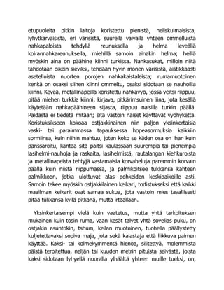 etupuolelta pitkin laitoja koristettu pienistä, neliskulmaisista,
lyhytkarvaisista, eri värisistä, suurella vaivalla yhteen ommelluista
nahkapaloista tehdyllä reunuksella ja helma leveällä
koirannahkareunuksella, miehillä samoin ainakin helma; heillä
myöskin aina on päähine kiinni turkissa. Nahkasukat, milloin niitä
tahdotaan oikein sieviksi, tehdään hyvin monen värisistä, aistikkaasti
asetelluista nuorten porojen nahkakaistaleista; rumamuotoinen
kenkä on osaksi siihen kiinni ommeltu, osaksi sidotaan se nauhoilla
kiinni. Keveä, metallinapeilla koristettu nahkavyö, jossa veitsi riippuu,
pitää miehen turkkia kiinni; kirjava, pitkärimsuinen liina, jota kesällä
käytetään nahkapäähineen sijasta, riippuu naisilla turkin päällä.
Paidasta ei tiedetä mitään; sitä vastoin naiset käyttävät vyöhykettä.
Koristuksikseen kokoaa ostjakkinainen niin paljon yksinkertaisia
vaski- tai paraimmassa tapauksessa hopeasormuksia kaikkiin
sormiinsa, kuin niihin mahtuu, joten koko se käden osa on ihan kuin
panssaroitu, kantaa sitä paitsi kaulassaan suurempia tai pienempiä
lasihelmi-nauhoja ja raskaita, lasihelmistä, rautalangan kiehkuroista
ja metallinapeista tehtyjä vastamaisia korvaheluja paremmin korvain
päällä kuin niistä riippumassa, ja palmikoitsee tukkansa kahteen
palmikkoon, jotka ulottuvat alas pohkeiden keskipaikoille asti.
Samoin tekee myöskin ostjakkilainen keikari, todistukseksi että kaikki
maailman keikarit ovat samaa sukua, jota vastoin mies tavallisesti
pitää tukkansa kyllä pitkänä, mutta irtaallaan.
Yksinkertaisempi vielä kuin vaatetus, mutta yhtä tarkoituksen
mukainen kuin tosin ruma, vaan kesät talvet yhtä sovelias puku, on
ostjakin asuntokin, tshum, keilan muotoinen, tuohella päällystetty
kuljetettavaksi sopiva maja, jota sekä kalastaja että liikkuva paimen
käyttää. Kaksi- tai kolmekymmentä hienoa, silitettyä, molemmista
päistä teroitettua, neljän tai kuuden metrin pituista seivästä, joista
kaksi sidotaan lyhyellä nuoralla ylhäältä yhteen muille tueksi, on,
 