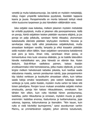 venettä ja muita kalastusneuvoja. Jos isäntä on myöskin metsästäjä,
näkyy majan ympärillä kaikenlaisia pyydyksiä, itsestään tappavia
kaaria ja jousia. Poropaimenella on monta taitavasti tehtyä rekeä
niihin kuuluvine tarpeineen ja yksi hänellekin välttämätön vene.
Joka ostjakki osaa kalastaa, melkein jokainen myöskin metsästää
tai viritellä pyydyksiä, mutta ei jokainen olla poronpaimenena. Kellä
on poroja, häntä ostjakkien kesken pidetään vauraana eläjänä, ja jos
poroja on paljo jollakulla, sanotaan häntä rikkaaksi; yksinomaan
kalastuksella elämistä pidetään köyhyyden merkkinä. Hevosia ja
sarvikarjaa näkyy kyllä vähä joissakuissa ostjakkikylissä, mutta
ainoastaan keskijoen varsilla; lampaita ja ehkä kissaakin pidetään
siellä myöskin silloin tällöin. Vaan ostjakkien varsinaisina kotieläiminä
ovat poro ja koira. Ilman niitä, varsinkaan ilman poroa, ei
toimeentuleva mies luule voivansa elääkään, ja ne todella tekevätkin
hänelle mahdolliseksi sen, joka hänestä on elämän iloa. Kuten
beduiini, Sisä-Afrikan vaelteleva paimen, katsoo itseään
arvokkaammaksi niitä heimolaisiansa, jotka maata viljelevät, ja kuten
kirgiisi melkein halveksivasti katselee jokaista, kuin koettaa saada
elatustansa maasta, samoin porolauman isäntä, jopa poropaimenkin
käy käsiksi verkkoon ja koukkuihin ainoastaan silloin, kuin tahtoo
saada kaloja omaksi tarpeekseen; jota vastoin kalastaja laskee
verkkoja ja rysiä, paitsi itseään, myöskin muita varten tai tekee sitä
toisen palvelijana. Porojen luvun mukaan arvostelee ostjakki miehen
omaisuutta, poroja hän katsoo rikkaudekseen, onnekseen. Sen
tähden hän silloin, kuin rutto hävittää hänen porolaumansa,
kadottaa, paitsi rikkauttansa ja onneaan, myöskin muuta ja paljon
enemmän: kadottaa arvonsa, itsetuntonsa ja luottamuksensa, jopa
uskonsa, tapansa, tottumuksensa ja itsensäkin. Niin kauan, kuin
rutto ei vielä hävitellyt laumojamme, sanoi seurakunnan vanhin
Mamru, se ymmärtäväinen ostjakki; johon olimme tutustuneet,
 