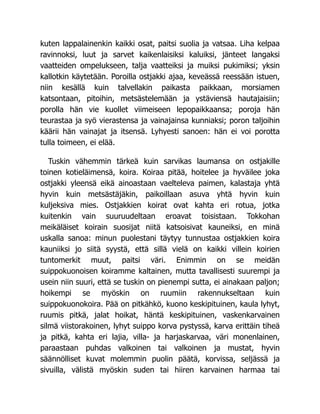 kuten lappalainenkin kaikki osat, paitsi suolia ja vatsaa. Liha kelpaa
ravinnoksi, luut ja sarvet kaikenlaisiksi kaluiksi, jänteet langaksi
vaatteiden ompelukseen, talja vaatteiksi ja muiksi pukimiksi; yksin
kallotkin käytetään. Poroilla ostjakki ajaa, keveässä reessään istuen,
niin kesällä kuin talvellakin paikasta paikkaan, morsiamen
katsontaan, pitoihin, metsästelemään ja ystäviensä hautajaisiin;
porolla hän vie kuollet viimeiseen lepopaikkaansa; poroja hän
teurastaa ja syö vierastensa ja vainajainsa kunniaksi; poron taljoihin
käärii hän vainajat ja itsensä. Lyhyesti sanoen: hän ei voi porotta
tulla toimeen, ei elää.
Tuskin vähemmin tärkeä kuin sarvikas laumansa on ostjakille
toinen kotieläimensä, koira. Koiraa pitää, hoitelee ja hyväilee joka
ostjakki yleensä eikä ainoastaan vaelteleva paimen, kalastaja yhtä
hyvin kuin metsästäjäkin, paikoillaan asuva yhtä hyvin kuin
kuljeksiva mies. Ostjakkien koirat ovat kahta eri rotua, jotka
kuitenkin vain suuruudeltaan eroavat toisistaan. Tokkohan
meikäläiset koirain suosijat niitä katsoisivat kauneiksi, en minä
uskalla sanoa: minun puolestani täytyy tunnustaa ostjakkien koira
kauniiksi jo siitä syystä, että sillä vielä on kaikki villein koirien
tuntomerkit muut, paitsi väri. Enimmin on se meidän
suippokuonoisen koiramme kaltainen, mutta tavallisesti suurempi ja
usein niin suuri, että se tuskin on pienempi sutta, ei ainakaan paljon;
hoikempi se myöskin on ruumiin rakennukseltaan kuin
suippokuonokoira. Pää on pitkähkö, kuono keskipituinen, kaula lyhyt,
ruumis pitkä, jalat hoikat, häntä keskipituinen, vaskenkarvainen
silmä viistorakoinen, lyhyt suippo korva pystyssä, karva erittäin tiheä
ja pitkä, kahta eri lajia, villa- ja harjaskarvaa, väri monenlainen,
paraastaan puhdas valkoinen tai valkoinen ja mustat, hyvin
säännölliset kuvat molemmin puolin päätä, korvissa, seljässä ja
sivuilla, välistä myöskin suden tai hiiren karvainen harmaa tai
 