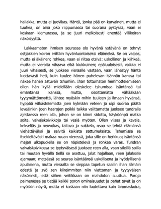 hallakka, mutta ei juovikas. Häntä, jonka pää on karvainen, mutta ei
tuuhea, on aina joko riippumassa tai suorana pystyssä, vaan ei
koskaan kiemurassa, ja se juuri melkoisesti enentää villikoiran
näköisyyttä.
Lakkaamaton ihmisen seurassa olo hyvänä ystävänä on tehnyt
ostjakkien koiran erittäin hyvänluontoiseksi eläimeksi. Se on valpas,
mutta ei äkäinen; rohkea, vaan ei riitaa etsivä: uskollinen ja kiihkeä,
mutta ei vieraita vihaava eikä kiukkuinen; epäluuloisesti, vaikka ei
juuri vihaisesti, se juoksee vieraalle vastaan, vaan lähestyy häntä
luottavasti heti, kuin kuulee hänen puhelevan isännän kanssa tai
näkee hänen astuvan tshumiin. Ihan tottumaton hemmottelemiseen
ollen hän kyllä mielellään oleskelee tshumissa isäntänsä tai
emäntänsä kanssa, mutta, osoittamatta vähääkään
tyytymättömyyttä, lähtee myöskin mihin tuuleen ja ilmaan hyvänsä,
hyppää vitkastelematta joen kylmään veteen ja uipi suoraa päätä
leveäinkin joen haarojen poikki taikka valittamatta juoksee tundralla
ajettaessa reen alla, johon se on kiinni sidottu, käyköönpä matka
soita, vaivaiskoivikkoja tai vesiä myöten. Ollen viisas ja kavala,
kekseliäs ja neuvokas, taitava ja sukkela, osaa se tehdä elämänsä
viehättäväksi ja selvitä kaikista sattumuksista. Tshumissa se
itsekieltävästi makaa ruuan vieressä, joka sille on herkkua; isäntänsä
majan ulkopuolella se on näpistelevä ja rohkea varas. Tundran
vaivaiskoivikossa se tyytyväisesti juoksee reen alla, vaan sileillä soilla
tai muuten hyvällä tiellä se asettuu, jalat hajallaan, reen jalaksille
ajamaan; metsässä se seuraa isäntäänsä uskollisena ja hyödyllisenä
apulaisena, mutta vieraalta se sieppaa tapetun saaliin ihan silmäin
edestä ja syö sen kiireimmiten niin viattoman ja tyytyväisen
näköisesti, että siihen veitikkaan on mahdoton suuttua. Poroja
paimenessa se tietää kaikki poron ominaisuudet ja pahat tavat ja on
myöskin nöyrä, mutta ei koskaan niin luotettava kuin lammaskoira,
 