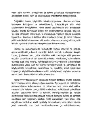 vaan päin vastoin omapäinen ja tekee palvelusta vitkastelematta
ainoastaan silloin, kuin se siitä näyttää ehdottoman tarpeelliselta.
Ostjakkien koiraa käytetään leikkikumppanina, tshumin vartiana,
laumojen kaitsijana ja vetoeläimenä; käytetäänpä sitä vielä
kuolleenakin hyödykseen. Reen eteen valjastetaan sitä ainoastaan
talvella, mutta käytetään silloin niin sopimattomia valjaita, että se,
jos sitä vähäkään rasitetaan, jo muutamain vuosien päästä ijäkseen
lapaantuu. Kuoltua riistetään siltä oivallinen turkki, ja moni ostjakki
pitää nähtävästi ainoastaan sitä varten niin suurta koirajoukkoa, että
milloin hyvänsä talvella saa tarpeekseen koirannahkaa.
Samaa tai samanlaatuista tarkoitusta varten lienevät ne pesistä
otetut nisäkkäät ja linnut, varsinkin ketut, karhut, huuhkajat, korpit,
kurjet, joutsenet y.m., joita nähdään sekä kalastaja- että paimen-
ostjakin tshumissa tai sen edessä kahleissa. Niin kauan, kuin sellaiset
eläimet ovat vielä nuoria, kohdellaan niitä ystävällisesti ja hoidellaan
huolellisesti; vaan kuin ne tulevat täysikasvuisiksi ja karvaltaan tai
höyheniltään kelvollisiksi, surmataan ne, syödään, mikä syötäväksi
kelpaa, ja käytetään hyväkseen turkki ja höyhenet, myöden varsinkin
nahat usein ihmetyttävän kalliista hinnoista.
Koira tyytyy täällä kuten kaikkialla ihmisen tahtoon, mutta ihmisen
täytyy taipua poron elintarvetten mukaan. Ne tarpeet ne määräävät
paimenostjakin kuljeksimaan, ei paimenen oma tahto eikä oikku,
samoin kuin kalojen tulo ja lähtö melkoisesti vaikuttavat paikoillaan
asuvien ostjakkien töihin ja toimiin. Poronpaimenten ja heidän
laumojensa vaellukset tapahtuvat melkein samasta syystä ja samaan
suuntaan kuin kirgiisein, eroten niistä paraastaan vain siten, että
ostjakkien vaellukset eivät pysähdy talveksikaan, vaan siihen aikaan
juuri enenevät, s.o. ovat muuttuvaisemmat ja vaihtelevammat.
 