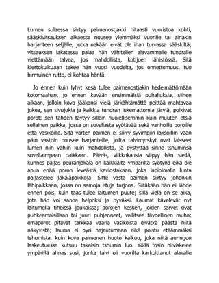 Lumen sulaessa siirtyy paimenostjakki hitaasti vuoristoa kohti,
sääskivitsauksen alkaessa nousee ylemmäksi vuorille tai ainakin
harjanteen seljälle, jotka nekään eivät ole ihan turvassa sääskiltä;
vitsauksen lakatessa palaa hän vähitellen alavammalle tundralle
viettämään talvea, jos mahdollista, kotijoen lähistössä. Sitä
kiertokulkuaan tekee hän vuosi vuodelta, jos onnettomuus, tuo
hirmuinen rutto, ei kohtaa häntä.
Jo ennen kuin lyhyt kesä tulee paimenostjakin hedelmättömään
kotomaahan, jo ennen kevään ensimmäisiä puhalluksia, siihen
aikaan, jolloin kova jääkansi vielä järkähtämättä peittää mahtavaa
jokea, sen sivujokia ja kaikkia tundran lukemattomia järviä, poikivat
porot; sen tähden täytyy silloin huolellisemmin kuin muuten etsiä
sellainen paikka, jossa on soveliasta syötävää sekä vanhoille poroille
että vasikoille. Sitä varten paimen ei siirry syvimpiin laksoihin vaan
päin vastoin nousee harjanteille, joilta talvimyrskyt ovat laisseet
lumen niin vähiin kuin mahdollista, ja pystyttää sinne tshuminsa
soveliaimpaan paikkaan. Päivä-, viikkokausia viipyy hän siellä,
kunnes paljas peuranjäkälä on kaikkialta ympäriltä syötynä eikä ole
apua enää poron leveästä kaviostakaan, joka lapioimalla lunta
paljastelee jäkäläpaikkoja. Sitte vasta paimen siirtyy johonkin
lähipaikkaan, jossa on samoja etuja tarjona. Siitäkään hän ei lähde
ennen pois, kuin taas tulee laitumen puute; sillä vielä on se aika,
jota hän voi sanoa helpoksi ja hyväksi. Laumat kävelevät nyt
laitumella tiheissä joukoissa; porojen kesken, joiden sarvet ovat
puhkeamaisillaan tai juuri puhjenneet, vallitsee täydellinen rauha;
emäporot pitävät tarkkaa vaaria vasikoista eivätkä päästä niitä
näkyvistä; lauma ei pyri hajautumaan eikä poistu etäämmäksi
tshumista, kuin kova paimenen huuto kaikuu, joka niitä auringon
laskeutuessa kutsuu takaisin tshumin luo. Yöllä tosin hiiviskelee
ympärillä ahnas susi, jonka talvi oli vuorilta karkoittanut alavalle
 