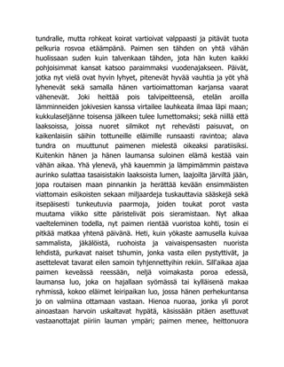 tundralle, mutta rohkeat koirat vartioivat valppaasti ja pitävät tuota
pelkuria rosvoa etäämpänä. Paimen sen tähden on yhtä vähän
huolissaan suden kuin talvenkaan tähden, jota hän kuten kaikki
pohjoisimmat kansat katsoo paraimmaksi vuodenajakseen. Päivät,
jotka nyt vielä ovat hyvin lyhyet, pitenevät hyvää vauhtia ja yöt yhä
lyhenevät sekä samalla hänen vartioimattoman karjansa vaarat
vähenevät. Joki heittää pois talvipeitteensä, etelän aroilla
lämminneiden jokivesien kanssa virtailee lauhkeata ilmaa läpi maan;
kukkulaseljänne toisensa jälkeen tulee lumettomaksi; sekä niillä että
laaksoissa, joissa nuoret silmikot nyt rehevästi paisuvat, on
kaikenlaisiin säihin tottuneille eläimille runsaasti ravintoa; alava
tundra on muuttunut paimenen mielestä oikeaksi paratiisiksi.
Kuitenkin hänen ja hänen laumansa suloinen elämä kestää vain
vähän aikaa. Yhä ylenevä, yhä kauemmin ja lämpimämmin paistava
aurinko sulattaa tasaisistakin laaksoista lumen, laajoilta järviltä jään,
jopa routaisen maan pinnankin ja herättää kevään ensimmäisten
viattomain esikoisten sekaan miljaardeja tuskauttavia sääskejä sekä
itsepäisesti tunkeutuvia paarmoja, joiden toukat porot vasta
muutama viikko sitte päristelivät pois sieramistaan. Nyt alkaa
vaelteleminen todella, nyt paimen rientää vuoristoa kohti, tosin ei
pitkää matkaa yhtenä päivänä. Heti, kuin yökaste aamusella kuivaa
sammalista, jäkälöistä, ruohoista ja vaivaispensasten nuorista
lehdistä, purkavat naiset tshumin, jonka vasta eilen pystyttivät, ja
asettelevat tavarat eilen samoin tyhjennettyihin rekiin. Sill'aikaa ajaa
paimen keveässä reessään, neljä voimakasta poroa edessä,
laumansa luo, joka on hajallaan syömässä tai kylläisenä makaa
ryhmissä, kokoo eläimet leiripaikan luo, jossa hänen perhekuntansa
jo on valmiina ottamaan vastaan. Hienoa nuoraa, jonka yli porot
ainoastaan harvoin uskaltavat hypätä, käsissään pitäen asettuvat
vastaanottajat piiriin lauman ympäri; paimen menee, heittonuora
 