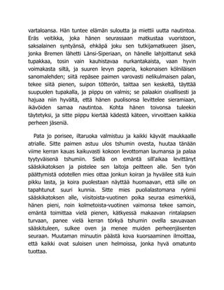 vartaloansa. Hän tuntee elämän suloutta ja miettii uutta nautintoa.
Eräs veitikka, joka hänen seurassaan matkustaa vuoristoon,
saksalainen syntyänsä, ehkäpä joku sen tutkijamatkueen jäsen,
jonka Bremen lähetti Länsi-Siperiaan, on hänelle lahjoittanut sekä
tupakkaa, tosin vain kauhistavaa nurkantakaista, vaan hyvin
voimakasta siltä, ja suuren levyn paperia, kokonaisen kölniläisen
sanomalehden; siitä repäsee paimen varovasti nelikulmaisen palan,
tekee siitä pienen, suipon tötterön, taittaa sen keskeltä, täyttää
suupuolen tupakalla, ja piippu on valmis; se palaakin oivallisesti ja
hajuaa niin hyvältä, että hänen puolisonsa levittelee sieramiaan,
ikävöiden samaa nautintoa. Kohta hänen toivonsa tuleekin
täytetyksi, ja sitte piippu kiertää kädestä käteen, virvoittaen kaikkia
perheen jäseniä.
Pata jo porisee, iltaruoka valmistuu ja kaikki käyvät maukkaalle
atrialle. Sitte paimen astuu ulos tshumin ovesta, huutaa tänään
viime kerran kauas kaikuvasti kokoon levottoman laumansa ja palaa
tyytyväisenä tshumiin. Siellä on emäntä sill'aikaa levittänyt
sääskikatoksen ja pistelee sen laitoja peitteen alle. Sen työn
päättymistä odotellen mies ottaa jonkun koiran ja hyväilee sitä kuin
pikku lasta, ja koira puolestaan näyttää huomaavan, että sille on
tapahtunut suuri kunnia. Sitte mies puolialastomana ryömii
sääskikatoksen alle, viisitoista-vuotinen poika seuraa esimerkkiä,
hänen pieni, noin kolmetoista-vuotinen vaimonsa tekee samoin,
emäntä toimittaa vielä pienen, kätkyessä makaavan rintalapsen
turvaan, panee vielä kerran törkyä tshumin ovella savuavaan
sääskituleen, sulkee oven ja menee muiden perheenjäsenten
seuraan. Muutaman minuutin päästä kova kuorsaaminen ilmoittaa,
että kaikki ovat suloisen unen helmoissa, jonka hyvä omatunto
tuottaa.
 