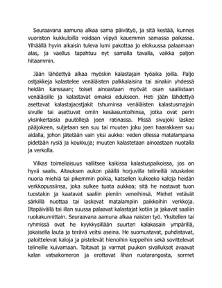 Seuraavana aamuna alkaa sama päivätyö, ja sitä kestää, kunnes
vuoriston kukkuloilla voidaan viipyä kauemmin samassa paikassa.
Ylhäällä hyvin aikaisin tuleva lumi pakottaa jo elokuussa palaamaan
alas, ja vaellus tapahtuu nyt samalla tavalla, vaikka paljon
hitaammin.
Jään lähdettyä alkaa myöskin kalastajain työaika joilla. Paljo
ostjakkeja kalastelee venäläisten palkkalaisina tai ainakin yhdessä
heidän kanssaan; toiset ainoastaan myövät osan saaliistaan
venäläisille ja kalastavat omaksi edukseen. Heti jään lähdettyä
asettavat kalastajaostjakit tshuminsa venäläisten kalastusmajain
sivulle tai asettuvat omiin kesäasuntoihinsa, jotka ovat perin
yksinkertaisia puutöllejä joen ratinassa. Missä sivujoki laskee
pääjokeen, suljetaan sen suu tai muuten joku joen haarakkeen suu
aidalla, johon jätetään vain yksi aukko: veden ollessa matalampana
pidetään rysiä ja koukkuja; muuten kalastetaan ainoastaan nuotalla
ja verkolla.
Vilkas toimeliaisuus vallitsee kaikissa kalastuspaikoissa, jos on
hyvä saalis. Aitauksen aukon päällä horjuvilla telineillä istuskelee
nuoria miehiä tai pikemmin poikia, katsellen kulkeeko kaloja heidän
verkkopussiinsa, joka sulkee tuota aukkoa; sitä he nostavat tuon
tuostakin ja kaatavat saaliin pieniin veneihinsä. Miehet vetävät
särkillä nuottaa tai laskevat matalampiin paikkoihin verkkoja.
Iltapäivällä tai illan suussa palaavat kalastajat kotiin ja jakavat saaliin
ruokakunnittain. Seuraavana aamuna alkaa naisten työ. Yksitellen tai
ryhmissä ovat he kyykkysillään suurten kalakasain ympärillä,
jokaisella lauta ja terävä veitsi aseina. He suomustavat, puhdistavat,
paloittelevat kaloja ja pistelevät hienoihin keppeihin sekä sovittelevat
telineille kuivamaan. Taitavat ja varmat puukon sivallukset avaavat
kalan vatsakomeron ja erottavat lihan ruotarangosta, sormet
 