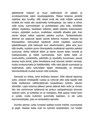 päästelevät maksan ja muut sisälmykset irti päästä ja
arvokkaammista kalan sisuskappaleista. Maksa toisensa perästä
solahtaa alas huulilta, sillä naiset eivät ole vielä mitään syöneet
eivätkä siis malta olla nauttimatta herkkupaloja. Jos vatsa ei siihen
vielä tyydy, suomustetaan ja puhdistetaan joku kala, leikellään
pitkiksi viipaleiksi, kastetaan sellaisen päätä kaloista tiukkuneesen
vereen, pistetään suuhun, sivalletaan veitsellä alhaalta päin ihan
nenän kärjen editse sopiviksi paloiksi suuhun. Työskenteleväin
äitiensä luo saapuvat lapset saavat kokonsa mukaan maksoja tai
lihaviipaleita; nelivuotiset käyttävät veistä viipaleita suuhunsa
paloitellessaan yhtä taitavasti kuin aikaihmisetkin, jotka aina juuri
sillä tavalla, myöskin poron lihaviipaleita sivaltelevat sopiviksi paloiksi
suuhunsa. Kohta kiiltävät äitien ja lasten kasvot kalan verestä ja
maksarasvasta ja kädet suomuksista. Kuin kaikki kalat on
suomustettu, puhdistettu, paloiteltu ja ripustettu kuivamaan, saavat
osansa myös koirat, jotka himokkaina ovat istuneet naisten vieressä,
mutta tunkeutumatta ja hätäilemättä; niille näet jäävät suomukset ja
sisälmykset, jotka työnnetään läjään rikkakasalle, ja ahnaasti
hämmentelevät mustat kuonot niitä tunkioita.
Aamutyö on ohitse, lyhyt levähdys tarpeen. Äidit ottavat lapsensa
syliin, antavat rintalapsille ruokaa ja ryhtyvät sitte sekä lapsille että
heille itselleenkin välttämättömän tarpeelliseen työhön: eläväin
etsintään. Lapsi toisensa jälkeen panee päänsä äidin syliin ja viimein
hän itse vanhimman tyttärensä tai jonkun vastapalvelusta toivovan
ystävän syliin, ja tuottelias on se metsästys. Että saatua riistaa tosin
ei syödä, mutta kuitenkin puremalla tapetaan, ei ole uutta
luonnontutkijalle, joka on tarkastellut apinoita.
Aurinko alenee; uutta runsasta saalista tuovat miehet, nuorukaiset
ja pojat. Raakaa kalaa ovat he syöneet tarpeekseen; nyt heidän
 