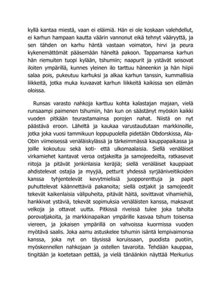 kyllä kantaa miestä, vaan ei eläimiä. Hän ei ole koskaan valehdellut,
ei karhun hampaan kautta väärin vannonut eikä tehnyt vääryyttä, ja
sen tähden on karhu häntä vastaan voimaton, hirvi ja peura
kykenemättömät pääsemään häneltä pakoon. Tappamansa karhun
hän riemuiten tuopi kylään, tshumiin; naapurit ja ystävät seisovat
iloiten ympärillä, kunnes yleinen ilo tarttuu häneenkin ja hän hiipii
salaa pois, pukeutuu karhuksi ja alkaa karhun tanssin, kummallisia
liikkeitä, jotka muka kuvaavat karhun liikkeitä kaikissa sen elämän
oloissa.
Runsas varasto nahkoja karttuu kohta kalastajan majaan, vielä
runsaampi paimenen tshumiin, hän kun on säästänyt myöskin kaikki
vuoden pitkään teurastamainsa porojen nahat. Niistä on nyt
päästävä eroon. Läheltä ja kaukaa varustaudutaan markkinoille,
jotka joka vuosi tammikuun loppupuolella pidetään Obdorskissa, Ala-
Obin viimeisessä venäläiskylässä ja tärkeimmässä kauppapaikassa ja
joille kokoutuu sekä koti- että ulkomaalaisia. Siellä venäläiset
virkamiehet kantavat veroa ostjakeilta ja samojeedeilta, ratkasevat
riitoja ja pitävät jonkinlaisia keräjiä; siellä venäläiset kauppiaat
ahdistelevat ostajia ja myyjiä, petturit yhdessä syrjääniveitikoiden
kanssa tyhjentelevät kevytmielisiä juopporenttuja ja papit
puhuttelevat käännettäviä pakanoita; siellä ostjakit ja samojeedit
tekevät kaikenlaisia välipuheita, pitävät häitä, sovittavat vihamiehiä,
hankkivat ystäviä, tekevät sopimuksia venäläisten kanssa, maksavat
velkoja ja ottavat uutta. Pitkissä riveissä tulee joka taholta
porovaljakoita, ja markkinapaikan ympärille kasvaa tshum toisensa
viereen, ja jokaisen ympärillä on vahvoissa kuormissa vuoden
myötävä saalis. Joka aamu astuskelee tshumin isäntä lempivaimonsa
kanssa, joka nyt on täysissä koruissaan, puodista puotiin,
myöskennellen nahkojaan ja ostellen tavaroita. Tehdään kauppaa,
tingitään ja koetetaan pettää, ja vielä tänäänkin näyttää Merkurius
 