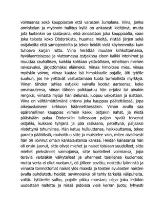 voimaansa sekä kauppiasten että varasten Jumalana. Viina, jonka
anniskelun ja myönnin hallitus kyllä on ankarasti kieltänyt, mutta
jota kuitenkin on saatavana, eikä ainoastaan joka kauppiaalta, vaan
joka talosta koko Obdorskista, huumaa mieltä, riistää järjen sekä
ostjakeilta että samojeedeilta ja tekee heidät vielä köyhemmiksi kuin
tuhoava karjan rutto. Viina herättää muuten kiihkottomassa,
hyväluontoisessa ja viattomassa ostjakissa eloon kaikki intohimot ja
muuttaa rauhallisen, kaikkia kohtaan ystävällisen, rehellisen miehen
raivoavaksi, järjettömäksi eläimeksi. Viinaa himoitsee mies, viinaa
myöskin vaimo; viinaa kaataa isä himokkaalle pojalle, äiti tytölle
suuhun, jos he yrittävät vastustamaan tuota turmiollista myrkkyä.
Viinan tähden tuhlaa ostjakki vaivalla kootut aarteensa, koko
omaisuutensa, viinan tähden palkkautuu hän orjaksi tai ainakin
rengiksi, viinasta myöpi hän sielunsa, luopuu uskostaan ja isistään.
Viina on välttämättömänä ehtona joka kauppaa päätettäessä, jopa
oikeauskoiseen kirkkoon käännettäessäkin. Viinan avulla saa
epärehellinen kauppias viimein kaikki ostjakin nahat, ja niistä
päästyään palaa Obdorskiin tullessaan paljon hyvää toivonut
ostjakki, kukkaro tyhjänä ja pää raskaana, petettynä, paljaaksi
riistettynä tshumiinsa. Hän katuu hulluuttansa, heikkouttansa, tekee
paraita päätöksiä, rauhoittuu sitte ja muistelee vain, miten oivallisesti
hän on iloinnut omain kansalaistensa kanssa. Heidän kanssansa hän
oli ensin juonut, sitte olivat miehet ja naiset toisiaan suudelleet, sitte
miehet pieksäneet vaimojansa, sitte koetelleet voimiansa, jopa
teräviä veitsiäkin välkytelleet ja uhanneet toisillensa kuolemaa;
mutta verta ei ollut vuotanut, oli jälleen sovittu, nostettu lyönnistä ja
viinasta tainnottomat naiset ylös maasta ja toisten avuliasten naisten
avulla puhdistettu heidät; sovinnoisiksi oli tehty tärkeitä välipuheita,
valittu tyttärelle sulho, pojalle pikku morsian; olipa joku leskikin
uudestaan naitettu ja niissä pidoissa vielä kerran juotu; lyhyesti
 