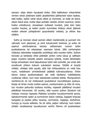 sanoen: olipa oikein hauskasti iloittu. Että hallituksen virkamiehet
viimein olivat pistäneet kaikki järjettömiksi päihtyneet lukon taakse,
että kaikki, kaikki rahat olivat olleet ja menneet, se kyllä oli ikävä,
oikein ikävä asia; mutta olipa sentään vankila viimein auennut, rahan
hukka unhottunut; ainoastaan kultaiset muistot, joita kävi koko
vuoden hautoa, ja kaikin puolin kunniakas kihlaus olivat jääneet
noiden oikeain juhlapäivien pysyväiseksi voitoksi, ja olihan iloa
siitäkin.
Sulho ja morsian olivat samoin olleet markkinoilla ja juoneet niin
vahvasti, kuin jaksoivat, ja siinä tutustuneet toisiinsa, ja sulho oli
sopinut vanhempiensa kanssa valitsemaan nuoren tytön
puolisoksensa tai oikeastaan saamaan hänet. Sillä vanhempien
määräys rakentelee ostjakeilla avioliittoja eikä nuorten tahto. Sulhon
toivosta ja tahdosta ehkä pidetään jonkin verta lukua ja sallitaan
pojan myöskin katsella jotakin kansansa tytärtä, mutta lähetetään
kosija ainoastaan siinä tapauksessa tytön isän puheille, jos omat olot
soveltuvat yhteen tulevan sukulaisen kanssa. Tytöltä ei kysytä
mitään, ehkäpä siitä syystä, että hän kihlausaikana on vielä liian
nuori, voidakseen ymmärtävästi päättää tulevaisuuttansa. Eihän
hänen tuleva puolisonsakaan ole vielä täyttänyt viidettätoista
vuottansa silloin, kuin kosii kaksitoista-vuotista tyttöä. Monipuolinen
markkina-ilo oli nyt melkoisesti jouduttanut neuvottelujen juoksua.
Kosija oli ilman muita mutkia saanut, suostumuksen ja sitte oli viina,
tuo muuten pahuutta tuottava myrkky, nopeasti päättänyt muuten
pitkälliset hieromiset. Oli sovittu, että nuoren sulhon Sandorin tuli
maksaa morsian lapsesta Mallasta lunnaiksi kuusikymmentä poroa,
kaksikymmentä naalin ja kymmenen ketun nahkaa, kappale kirjavaa
kangasta ja joukko pikku tavaraa, sormuksia, nappeja, lasihelmiä,
huiveja ja muuta sellaista. Se oli vähä, paljon vähempi, kuin tuskin
yhtään varakkaampi seurakunnan vanhin Mamru oli puolisostaan
 