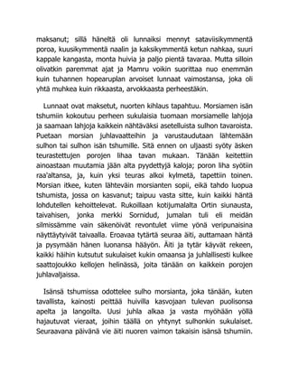 maksanut; sillä häneltä oli lunnaiksi mennyt sataviisikymmentä
poroa, kuusikymmentä naalin ja kaksikymmentä ketun nahkaa, suuri
kappale kangasta, monta huivia ja paljo pientä tavaraa. Mutta silloin
olivatkin paremmat ajat ja Mamru voikin suorittaa nuo enemmän
kuin tuhannen hopearuplan arvoiset lunnaat vaimostansa, joka oli
yhtä muhkea kuin rikkaasta, arvokkaasta perheestäkin.
Lunnaat ovat maksetut, nuorten kihlaus tapahtuu. Morsiamen isän
tshumiin kokoutuu perheen sukulaisia tuomaan morsiamelle lahjoja
ja saamaan lahjoja kaikkein nähtäväksi asetelluista sulhon tavaroista.
Puetaan morsian juhlavaatteihin ja varustaudutaan lähtemään
sulhon tai sulhon isän tshumille. Sitä ennen on uljaasti syöty äsken
teurastettujen porojen lihaa tavan mukaan. Tänään keitettiin
ainoastaan muutamia jään alta pyydettyjä kaloja; poron liha syötiin
raa'altansa, ja, kuin yksi teuras alkoi kylmetä, tapettiin toinen.
Morsian itkee, kuten lähteväin morsianten sopii, eikä tahdo luopua
tshumista, jossa on kasvanut; taipuu vasta sitte, kuin kaikki häntä
lohdutellen kehoittelevat. Rukoillaan kotijumalalta Ortin siunausta,
taivahisen, jonka merkki Sornidud, jumalan tuli eli meidän
silmissämme vain säkenöivät revontulet viime yönä veripunaisina
näyttäytyivät taivaalla. Eroavaa tytärtä seuraa äiti, auttamaan häntä
ja pysymään hänen luonansa hääyön. Äiti ja tytär käyvät rekeen,
kaikki häihin kutsutut sukulaiset kukin omaansa ja juhlallisesti kulkee
saattojoukko kellojen helinässä, joita tänään on kaikkein porojen
juhlavaljaissa.
Isänsä tshumissa odottelee sulho morsianta, joka tänään, kuten
tavallista, kainosti peittää huivilla kasvojaan tulevan puolisonsa
apelta ja langoilta. Uusi juhla alkaa ja vasta myöhään yöllä
hajautuvat vieraat, joihin täällä on yhtynyt sulhonkin sukulaiset.
Seuraavana päivänä vie äiti nuoren vaimon takaisin isänsä tshumiin.
 