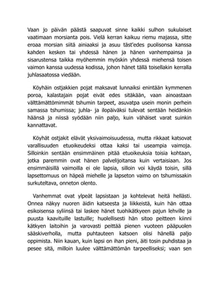 Vaan jo päivän päästä saapuvat sinne kaikki sulhon sukulaiset
vaatimaan morsianta pois. Vielä kerran kaikuu riemu majassa, sitte
eroaa morsian siitä ainiaaksi ja asuu täst'edes puolisonsa kanssa
kahden kesken tai yhdessä hänen ja hänen vanhempainsa ja
sisarustensa taikka myöhemmin myöskin yhdessä miehensä toisen
vaimon kanssa uudessa kodissa, johon hänet tällä toisellakin kerralla
juhlasaatossa viedään.
Köyhäin ostjakkien pojat maksavat lunnaiksi enintään kymmenen
poroa, kalastajain pojat eivät edes sitäkään, vaan ainoastaan
välttämättömimmät tshumin tarpeet, asuvatpa usein monin perhein
samassa tshumissa; juhla- ja ilopäiväksi tulevat sentään heidänkin
häänsä ja niissä syödään niin paljo, kuin vähäiset varat suinkin
kannattavat.
Köyhät ostjakit elävät yksivaimoisuudessa, mutta rikkaat katsovat
varallisuuden etuoikeudeksi ottaa kaksi tai useampia vaimoja.
Silloinkin sentään ensimmäinen pitää etuoikeuksia toisia kohtaan,
jotka paremmin ovat hänen palvelijoitansa kuin vertaisiaan. Jos
ensimmäisillä vaimoilla ei ole lapsia, silloin voi käydä toisin, sillä
lapsettomuus on häpeä miehelle ja lapseton vaimo on tshumissakin
surkuteltava, onneton olento.
Vanhemmat ovat ylpeät lapsistaan ja kohtelevat heitä hellästi.
Onnea näkyy nuoren äidin katseesta ja liikkeistä, kuin hän ottaa
esikoisensa syliinsä tai laskee hänet tuohikätkyeen pajun lehville ja
puusta kaavituille lastuille; huolellisesti hän sitoo peitteen kiinni
kätkyen laitoihin ja varovasti peittää pienen vuoteen pääpuolen
sääskiverholla, mutta puhtauteen katsoen olisi hänellä paljo
oppimista. Niin kauan, kuin lapsi on ihan pieni, äiti tosin puhdistaa ja
pesee sitä, milloin luulee välttämättömän tarpeelliseksi; vaan sen
 