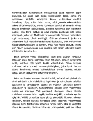 mongolialaisten kansakuntain keskuudessa ottaa itselleen papin
oikeuksia. Se ainoa tuon kelpo veljeskunnan jäsen, jonka me
tapasimme, kastettu samojeedi, kantoi kristinuskon merkkiä
rinnallaan, olipa, kuten huhu kertoi, ollut jonakin oikeauskoisen
kirkon virkamiehenäkin, mutta kuitenkin toimitti shamaanin virkaa
pakana ostjakkien keskuudessa. Sellaisia tuntevilta olen sittemmin
kuullut, että tämä petturi ei ollut mikään poikkeus; sillä kaikki
shamaanit, jotka von Middendorf monivuotisilla Siperian matkoillaan
oppi tuntemaan, olivat kristittyjä. Että se shamaani, jonka me
tapasimme, luuli meitä hänen taitoonsa luottaviksi, olen jo maininnut
matkakertomuksessani ja samoin, mitä hän meille ennusti, mutta
jätin hänen kuvaamisensa täksi kerraksi, sillä tämän kehyksen sisään
sellainenkin kuva kuuluu.
Ensin pyytäen viinaa alkajaisiksi, vaan sitte tyytyen luvattuun
palkkioon meni tämä shamaani yksin tshumiin, sanoen kutsuvansa
meitä, kuinhan ehti tehdä kaikki valmistukset. Niihin lienevät
kuuluneet nekin kumeat rummunpärähdykset, joita hyvän hetken
päästä kuulimme; muista valmistuksista emme saaneet mitään
tietoa. Sanan saatuamme astuimme tshumiin.
Koko tuohimajan sisus on täynnä ihmisiä, jotka istuvat piirissä niin
kiinni seinässä kuin mahdollista; lapsineen ja vaimoineen tulleiden
ostjakkien ja samojeedein seassa on myöskin venäläisiä samoin
vaimoineen ja lapsineen. Korkeammalle paikalle oven vasemmalle
puolen on shamaani Vidli asettunut istumaan; hänen oikealla
puolellaan maassa istuu kyykkysissään ostjakki, mestarin oppilas
nykyään. Vidlillä on ruskea vaate yllä ja sen päällä likainen, alkuaan
valkoinen, kullalla niukasti koristettu viitan tapainen, vasemmassa
kädessä pieni, tamburiinin kaltainen rumpu siten, että se varjostaa
hänen kasvojansa, oikeassa kädessä rumpupalikka; pää on paljas,
 