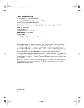 Java™ Internationalization
by Andrew Deitsch and David Czarnecki
Copyright © 2001 O’Reilly & Associates, Inc. All rights reserved.
Printed in the United States of America.
Published by O’Reilly & Associates, Inc., 101 Morris Street, Sebastopol, CA 95472.
Editor: Mike Loukides
Production Editor: Ann Schirmer
Cover Designer: Hanna Dyer
Printing History:
March 2001: First Edition.
Nutshell Handbook, the Nutshell Handbook logo, and the O’Reilly logo are registered
trademarks, and The Java™
Series is a trademark of O’Reilly & Associates, Inc. The association
between the image of a beachball globe and the topic of Java internationalization is a
trademark of O’Reilly & Associates, Inc. Java™
and all Java-based trademarks and logos are
trademarks or registered trademarks of Sun Microsystems, Inc., in the United States and
other countries. O’Reilly & Associates, Inc. is independent of Sun Microsystems.
Many of the designations used by manufacturers and sellers to distinguish their products are
claimed as trademarks. Where those designations appear in this book, and O’Reilly &
Associates, Inc. was aware of a trademark claim, the designations have been printed in caps
or initial caps.
While every precaution has been taken in the preparation of this book, the publisher assumes
no responsibility for errors or omissions, or for damages resulting from the use of the
information contained herein.
0-596-00019-7
[M]
COPYRIGHT Page 4 Monday, February 26, 2001 5:20 PM
 
