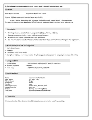 2. Worked as a Process Associate with Hewlett Packard Global e-Business Solutions for one year.
Process
Role : Process Associate Department: Partner Sales Support
Process : SPIF (Sales profermonce Incentives Funds) Centrals AMS:
In SPIF Centrals we manage and payout the incentives of sales to sales reps of Channel Partners,
The team involves in auditing & validation of End Customer sales data which is reported by the sales partner.
ExtraInitiatives
 Knowledge of various tools like Partner Manager (Siebel), Eclipse, Admin UI and Sandy.
 Gave a presentation on Hewlett Packard and Organizational hierarchy.
 Actively took part in Social committee called “ZING” within team.
 Got cross trained on several other Processes like ‘Reward centres’, ‘Depot centrals’,Resource Sharing and Deal Registeration.
Achievements, Rewards & Recognition
 Best Debutant Award .
 eAwards.
 Zero Defect Award for the month.
 Being Rewarded Value award in appreciation of my help support and Co-operation in completing their sets op deliverables.
Computer Skills
 Office Package : MS Excel (Good), MS Outlook, MS Word, MS PowerPoint.
 Business Application : Tally ERP9.
 Data Entry : ERP/LN/Oracle/Brio/ETM/CRM/WMS
Personal Profile
Name : Mohammed Farhan Momin
Date of Birth : 25th
March 1987
Marital Status : Single
Nationality : Indian
Gender : Male
Languages Known : English, Hindi, Kannada, Urdu
Passport Number : K3831207
Hobbies : Dancing and Listening Music.
Visa Status : Employment Visa (Residence Visa)
Declaration
I hereby declare that all the above mentioned details are true and correct to the best of my knowledge.
 