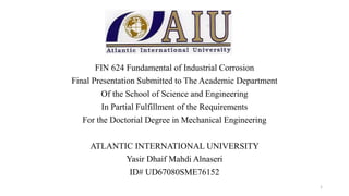 FIN 624 Fundamental of Industrial Corrosion
Final Presentation Submitted to The Academic Department
Of the School of Science and Engineering
In Partial Fulfillment of the Requirements
For the Doctorial Degree in Mechanical Engineering
ATLANTIC INTERNATIONAL UNIVERSITY
Yasir Dhaif Mahdi Alnaseri
ID# UD67080SME76152
1
 