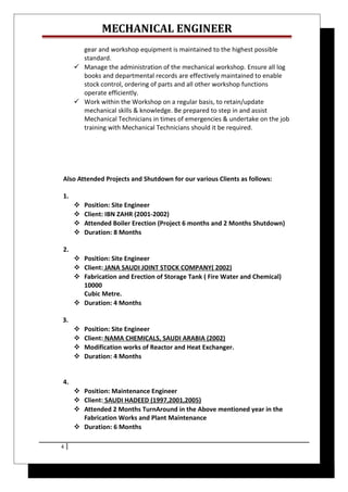 MECHANICAL ENGINEER
gear and workshop equipment is maintained to the highest possible
standard.
 Manage the administration of the mechanical workshop. Ensure all log
books and departmental records are effectively maintained to enable
stock control, ordering of parts and all other workshop functions
operate efficiently.
 Work within the Workshop on a regular basis, to retain/update
mechanical skills & knowledge. Be prepared to step in and assist
Mechanical Technicians in times of emergencies & undertake on the job
training with Mechanical Technicians should it be required.
Also Attended Projects and Shutdown for our various Clients as follows:
1.
 Position: Site Engineer
 Client: IBN ZAHR (2001-2002)
 Attended Boiler Erection (Project 6 months and 2 Months Shutdown)
 Duration: 8 Months
2.
 Position: Site Engineer
 Client: JANA SAUDI JOINT STOCK COMPANY( 2002)
 Fabrication and Erection of Storage Tank ( Fire Water and Chemical)
10000
Cubic Metre.
 Duration: 4 Months
3.
 Position: Site Engineer
 Client: NAMA CHEMICALS, SAUDI ARABIA (2002)
 Modification works of Reactor and Heat Exchanger.
 Duration: 4 Months
4.
 Position: Maintenance Engineer
 Client: SAUDI HADEED (1997,2001,2005)
 Attended 2 Months TurnAround in the Above mentioned year in the
Fabrication Works and Plant Maintenance
 Duration: 6 Months
4
 