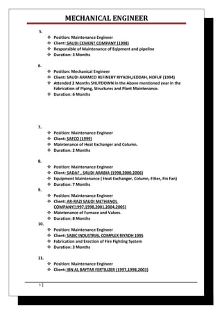 MECHANICAL ENGINEER
5.
 Position: Maintenance Engineer
 Client: SAUDI CEMENT COMPANY (1998)
 Responsible of Maintenance of Eqipment and pipeline
 Duration: 3 Months
6.
 Position: Mechanical Engineer
 Client: SAUDI ARAMCO REFINERY RIYADH,JEDDAH, HOFUF (1994)
 Attended 2 Months SHUTDOWN in the Above mentioned year in the
Fabrication of Piping, Structures and Plant Maintenance.
 Duration: 6 Months
7.
 Position: Maintenance Engineer
 Client: SAFCO (1999)
 Maintenance of Heat Exchanger and Column.
 Duration: 2 Months
8.
 Position: Maintenance Engineer
 Client: SADAF , SAUDI ARABIA (1998,2000,2006)
 Equipment Maintenance ( Heat Exchanger, Column, Filter, Fin Fan)
 Duration: 7 Months
9.
 Position: Maintenance Engineer
 Client: AR-RAZI SAUDI METHANOL
COMPANY(1997,1998,2001,2004,2005)
 Maintenance of Furnace and Valves.
 Duration: 8 Months
10.
 Position: Maintenance Engineer
 Client: SABIC INDUSTRIAL COMPLEX RIYADH 1995
 Fabrication and Erection of Fire Fighting System
 Duration: 3 Months
11.
 Position: Maintenance Engineer
 Client: IBN AL BAYTAR FERTILIZER (1997,1998,2003)
5
 