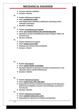 MECHANICAL ENGINEER
 Conveyor and Duct Installaion
 Duration: 7 Months
12.
 Position: Maintenance Engineer
 Client: PETROKEMYA (2000)
 Valve Replacement and Nozzle modification and testing of Heat
Exchanger and Column.
 Duration: 1.5 Months
13.
 Position: Plant Maintenance Engineer
 Client: GULF PETRO CHEMICAL IND. BAHRAIN(2000,2005)
 Fabrication, Erection and Modification works of Piping in Utility and
Ammonia Area.
 Duration: 3 Months
14.
 Position: Maintenance Engineer
 Client: SAMAD Jubail (1999)
 Replacement of Cement Duct and Pipeline.
 Duration: 1 Month
15.
 Position: Site Engineer
 Client: ANDAR CEMENT PLANT(2002)
 Attended 2 Months TurnAround in the Above mentioned year in the
Fabrication Works and Plant Maintenance
 Duration: 2 Months
16.
 Position: Mechanical Engineer
 Client: SHARQ Jubail (1993,1998,2002)
 Responsible for Provision of Material and Equipment for fabrication,
Maintenance of Pipelines, Structure, Heat Exchanger and Vessels in
Turn Around
 Duration: 5 Months
17.
 Position: Maintenance Engineer
 Client: SAMREF(YANBU)(1995,1997)
 Responsible for replacement of Pipeline and Hydrotest.
6
 