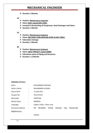 MECHANICAL ENGINEER
 Duration: 3 Months
18.
 Position: Maintenance Engineer
 Client: NIGC Jubail(1994,1996)
 Involved in Overhauling of Compressor, Heat Exchanger and Valves.
 Duration: 2 Months
19.
 Position: Maintenance Engineer
 Client: IBN ZAHR TURN AROUND MTBE PLANT (2001)
 Fabrication Incharge
 Duration: 3 Months
20.
 Position: Maintenance Engineer
 Client: SWCC PROJECT [Jubail (2000)
 Fabrication works of Piping and Structures
 Duration: 1.5 Months
PERSONAL DETAILS:
Name : MUHAMMAD SHAFIQUE
Father’s Name : MUHAMMAD HUSSAIN
Date of Birth : 15-JAN-1972
Passport No : AQ5183381
Nationality : PAKISTANI
Marital Status : MARRIED
Languages : English, Arabic , Hindi, Urdu
Permanent Address : H# NE16/6S2 Chowk Shawala Haq Nawazroad
Baghbanpura,
Lahore.
7
 