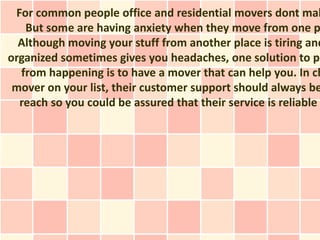 For common people office and residential movers dont mak
   But some are having anxiety when they move from one p
  Although moving your stuff from another place is tiring and
organized sometimes gives you headaches, one solution to pr
  from happening is to have a mover that can help you. In ch
 mover on your list, their customer support should always be
  reach so you could be assured that their service is reliable
 