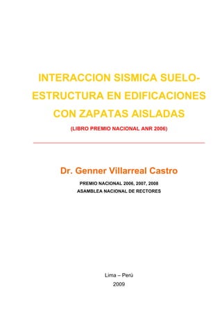 INTERACCION SISMICA SUELO-
ESTRUCTURA EN EDIFICACIONES
     CON ZAPATAS AISLADAS
          (LIBRO PREMIO NACIONAL ANR 2006)

______________________________________________



       Dr. Genner Villarreal Castro
            PREMIO NACIONAL 2006, 2007, 2008
            ASAMBLEA NACIONAL DE RECTORES




                      Lima – Perú
                         2009
 