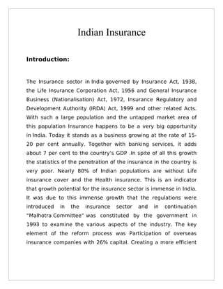 Indian Insurance

Introduction:


The Insurance sector in India governed by Insurance Act, 1938,
the Life Insurance Corporation Act, 1956 and General Insurance
Business (Nationalisation) Act, 1972, Insurance Regulatory and
Development Authority (IRDA) Act, 1999 and other related Acts.
With such a large population and the untapped market area of
this population Insurance happens to be a very big opportunity
in India. Today it stands as a business growing at the rate of 15-
20 per cent annually. Together with banking services, it adds
about 7 per cent to the country’s GDP .In spite of all this growth
the statistics of the penetration of the insurance in the country is
very poor. Nearly 80% of Indian populations are without Life
insurance cover and the Health insurance. This is an indicator
that growth potential for the insurance sector is immense in India.
It was due to this immense growth that the regulations were
introduced   in   the   insurance   sector   and   in   continuation
“Malhotra Committee” was constituted by the government in
1993 to examine the various aspects of the industry. The key
element of the reform process was Participation of overseas
insurance companies with 26% capital. Creating a more efficient
 