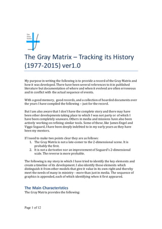 The Gray Matrix – Tracking its History
(1977-2015) ver1.0
My purpose in writing the following is to provide a record of the Gray Matrix and
how it was developed. There have been several references to it in published
literature but documentation of where and when it evolved are often erroneous
and in conflict with the actual sequence of events.
With a good memory, good records, and a collection of hoarded documents over
the years I have compiled the following – just for the record.
But I am also aware that I don’t have the complete story and there may have
been other developments taking place to which I was not party or of which I
have been completely unaware. Others in media and missions have also been
actively working on refining similar tools. Some of these, like James Engel and
Viggo Sogaard, I have been deeply indebted to in my early years as they have
been my mentors.
If I need to make two points clear they are as follows:
1. The Gray Matrix is not a late-comer to the 2-dimensional scene. It is
probably the first.
2. It is not a derivative nor an improvement of Sogaard’s 2-dimensional
scale. The reverse is more probable.
The following is my story in which I have tried to identify the key elements and
create a timeline of its development. I also identify those elements which
distinguish it from other models that give it value in its own right and thereby
meet the needs of many in ministry - more than just in media. The sequence of
graphics is appended, each of which identifying when it first appeared.
The Main Characteristics
The Gray Matrix provides the following:
Page 1 of 12
 
