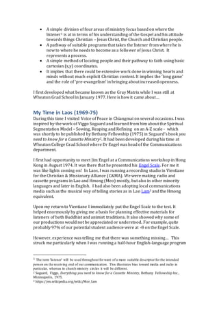  A simple division of four areas of ministry focus based on where the
listener1 is at in terms of his understanding of the Gospel and his attitude
towards things Christian – Jesus Christ, the Church and Christian people.
 A pathway of suitable programs that takes the listener from where he is
now to where he needs to become as a follower of Jesus Christ. It
represents a process.
 A simple method of locating people and their pathway to faith using basic
cartesian (x,y) coordinates.
 It implies that there could be extensive work done in winning hearts and
minds without much explicit Christian content. It implies the ‘long game’
and the role of ‘pre-evangelism’ in bringing about increased openness.
I first developed what became known as the Gray Matrix while I was still at
Wheaton Grad School in January 1977. Here is how it came about…
My Time in Laos (1969-75)
During this time I visited Voice of Peace in Chiangmai on several occasions. I was
inspired by the work of Viggo Sogaard and learned from him about the Spiritual
Segmentation Model – Sowing, Reaping and Refining on an A-Z scale - which
was shortly to be published by Bethany Fellowship (1975) in Sogaard’s book you
need to know for a Cassette Ministry2. It had been developed during his time at
Wheaton College Grad School where Dr Engel was head of the Communications
department.
I first had opportunity to meet Jim Engel at a Communications workshop in Hong
Kong in August 1974. It was there that he presented his Engel Scale. For me it
was like lights coming on! In Laos, I was running a recording studio in Vientiane
for the Christian & Missionary Alliance (C&MA). We were making radio and
cassette programs in Lao and Hmong (Meo) mostly, but also in other minority
languages and later in English. I had also been adopting local communications
media such as the musical way of telling stories as in Lao Lam3 and the Hmong
equivalent.
Upon my return to Vientiane I immediately put the Engel Scale to the test. It
helped enormously by giving me a basis for planning effective materials for
listeners of both Buddhist and animist traditions. It also showed why some of
our productions would not be appreciated or understood. For example, quite
probably 97% of our potential student audience were at -8 on the Engel Scale.
However, experience was telling me that there was something missing… This
struck me particularly when I was running a half-hour English-language program
1 The term 'listener' will be used throughout forwant of a more suitable descriptor for the intended
person on the receiving end of our communication. This illustrates bias toward media and radio in
particular, whereas in church ministry circles it will be different.
2 Sogaard, Viggo, Everything you need to know for a Cassette Ministry, Bethany Fellowship Inc.,
Minneapolis, 1975.
3 https://en.wikipedia.org/wiki/Mor_lam
 