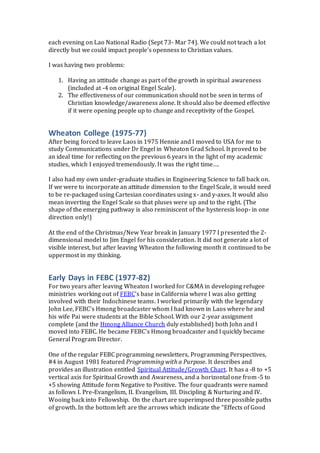 each evening on Lao National Radio (Sept 73- Mar 74). We could not teach a lot
directly but we could impact people’s openness to Christian values.
I was having two problems:
1. Having an attitude change as part of the growth in spiritual awareness
(included at -4 on original Engel Scale).
2. The effectiveness of our communication should not be seen in terms of
Christian knowledge/awareness alone. It should also be deemed effective
if it were opening people up to change and receptivity of the Gospel.
Wheaton College (1975-77)
After being forced to leave Laos in 1975 Hennie and I moved to USA for me to
study Communications under Dr Engel in Wheaton Grad School. It proved to be
an ideal time for reflecting on the previous 6 years in the light of my academic
studies, which I enjoyed tremendously. It was the right time….
I also had my own under-graduate studies in Engineering Science to fall back on.
If we were to incorporate an attitude dimension to the Engel Scale, it would need
to be re-packaged using Cartesian coordinates using x- and y-axes. It would also
mean inverting the Engel Scale so that pluses were up and to the right. (The
shape of the emerging pathway is also reminiscent of the hysteresis loop- in one
direction only!)
At the end of the Christmas/New Year break in January 1977 I presented the 2-
dimensional model to Jim Engel for his consideration. It did not generate a lot of
visible interest, but after leaving Wheaton the following month it continued to be
uppermost in my thinking.
Early Days in FEBC (1977-82)
For two years after leaving Wheaton I worked for C&MA in developing refugee
ministries working out of FEBC’s base in California where I was also getting
involved with their Indochinese teams. I worked primarily with the legendary
John Lee, FEBC’s Hmong broadcaster whom I had known in Laos where he and
his wife Pai were students at the Bible School. With our 2-year assignment
complete (and the Hmong Alliance Church duly established) both John and I
moved into FEBC. He became FEBC’s Hmong broadcaster and I quickly became
General Program Director.
One of the regular FEBC programming newsletters, Programming Perspectives,
#4 in August 1981 featured Programming with a Purpose. It describes and
provides an illustration entitled Spiritual Attitude/Growth Chart. It has a -8 to +5
vertical axis for Spiritual Growth and Awareness, and a horizontal one from -5 to
+5 showing Attitude form Negative to Positive. The four quadrants were named
as follows I. Pre-Evangelism, II. Evangelism, III. Discipling & Nurturing and IV.
Wooing back into Fellowship. On the chart are superimpsed three possible paths
of growth. In the bottom left are the arrows which indicate the “Effects of Good
 