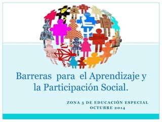 Z O N A 5 D E E D U C A C I Ó N E S P E C I A L
O C T U B R E 2 0 1 4
Barreras para el Aprendizaje y
la Participación Social.
 