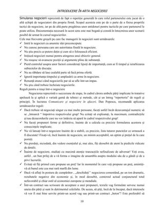 INTRODUCERE ÎN ARTA NEGOCIERII
__________________________________________________________________________________
Simularea negocierii reprezintă de fapt o repetiţie generală în care rolul partenerului este jucat de o
altă echipă de negociatori din propria firmă. Scopul acesteia este pe de o parte de a finisa propriile
tactici de negociere, iar pe de altă parte pregătirea unor antidoturi pentru tacticile pe care partenerul le
poate utiliza. Documentaţia necesară în acest sens este mai bogată şi constă în întocmirea unor scenarii
posibil de urmat în cursul negocierilor.
Cele mai frecvente greşeli pe care fac managerii în negocieri sunt următoarele:
 Intră în negocieri cu anumite idei preconcepute.
 Nu cunosc persoana care are autoritatea finală în negociere.
 Nu ştiu precis ce putere deţin şi cum să o folosească eficient.
 Iniţiază negocieri numai pentru atingerea unui obiectiv general.
 Nu reuşesc să avanseze poziţii şi argumente pline de substanţă.
 Pierd controlul asupra unor factori consideraţi lipsiţi de importanţă, cum ar fi timpul şi ierarhizarea
    subiectelor de discuţie.
 Nu au răbdare să lase cealaltă parte să facă prima ofertă.
 Ignoră importanţa timpului şi amplasării ca arme în negociere.
 Renunţă atunci când negocierile par să se afle într-un impas.
 Nu ştiu când trebuie încheiate negocierile.
Reguli pentru a reuşi într-o negociere
         Negocierea reprezintă o succesiune de etape, în cadrul cărora ambele părţi implicate în tratative
apelează la şi aplică o variată gamă de tehnici şi metode, cât şi un întreg “repertoriu” de reguli şi
principii. În lucrarea Comunicare şi negociere în afaceri, Dan Popescu, recomandă aplicarea
următoarelor reguli:
 Dacă trebuie să negociaţi singur cu mai multe persoane, faceţi astfel încât dezavantajul numeric să
    se ,,întoarcă “ împotriva respectivului grup! Nu ezitaţi să exploataţi, la maximum, contradicţiile
    şi/sau dezacordurile care nu vor întârzia să apară în cadrul respectivului grup!
 Nu faceţi propuneri ferme şi definitive, înainte de a calcula cu precizie formularea acestora şi
    consecinţele implicate;
 Nu vă lansaţi într-o negociere înainte de a stabili, cu precizie, lista tuturor punctelor ce urmează a
    fi discutate! Fixaţi-vă, încă înainte de negociere, un minim acceptabil, un optim şi preţul de la care
    porniţi.
 Nu pierdeţi, niciodată, din vedere esenţialul şi, mai ales, fiţi deosebit de atent la piedicile ridicate
    de detalii.
 Înainte de negociere, studiaţi cu maximă atenţie tranzacţiile nefinalizate de adversar! Veţi avea,
    astfel , un bun prilej de a vă forma o imagine de ansamblu asupra modului său de a gândi şi de a
    privi lucrurile.
 Evitaţi să fiţi primul care propune un preţ! Iar în momentul în care veţi propune un preţ, amintiţi-
    vă că banul este cea mai rară marfă din lume.
 Dacă vă aflaţi în postura de cumpărător , ,,deschideţi’’ negocierea comentând, pe un ton dramatic,
    rezultatele negative din economie şi, în mod deosebit, contextul actual conjunctural total
    nefavorabil şi chiar ostil al economiei europene şi mondiale.
 Într-un contract sau scrisoare de acceptare a unei propuneri, textele vag formulate servesc numai
    uneia din părţi şi sunt în detrimentul celeilalte. De aceea, să ştiţi, încă de la început, dacă interesele
    vă vor fi mai bine servite printr-un acord vag sau printr-un contract ,,beton”! Este preferabil să

                                                     10
 