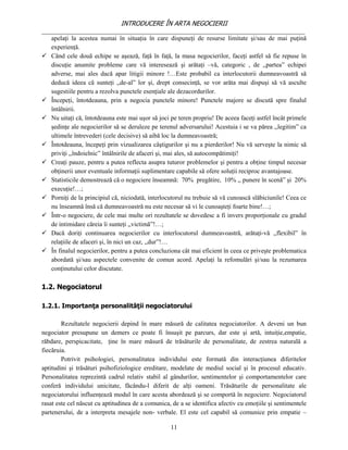 INTRODUCERE ÎN ARTA NEGOCIERII
__________________________________________________________________________________
   apelaţi la acestea numai în situaţia în care dispuneţi de resurse limitate şi/sau de mai puţină
   experienţă.
 Când cele două echipe se aşează, faţă în faţă, la masa negocierilor, faceţi astfel să fie repuse în
   discuţie anumite probleme care vă interesează şi arătaţi –vă, categoric , de ,,partea” echipei
   adverse, mai ales dacă apar litigii minore !…Este probabil ca interlocutorii dumneavoastră să
   deducă ideea că sunteţi ,,de-al” lor şi, drept consecinţă, se vor arăta mai dispuşi să vă asculte
   sugestiile pentru a rezolva punctele esenţiale ale dezacordurilor.
 Începeţi, întotdeauna, prin a negocia punctele minore! Punctele majore se discută spre finalul
   întâlnirii.
 Nu uitaţi că, întotdeauna este mai uşor să joci pe teren propriu! De aceea faceţi astfel încât primele
   şedinţe ale negocierilor să se deruleze pe terenul adversarului! Acestuia i se va părea ,,legitim” ca
   ultimele întrevederi (cele decisive) să aibă loc la dumneavoastră;
 Întotdeauna, începeţi prin vizualizarea câştigurilor şi nu a pierderilor! Nu vă serveşte la nimic să
   priviţi ,,îndoielnic” întâlnirile de afaceri şi, mai ales, să autocompătimiţi!
 Creaţi pauze, pentru a putea reflecta asupra tuturor problemelor şi pentru a obţine timpul necesar
   obţinerii unor eventuale informaţii suplimentare capabile să ofere soluţii reciproc avantajoase.
 Statisticile demostrează că o negociere înseamnă: 70% pregătire, 10% ,, punere în scenă” şi 20%
   execuţie!…;
 Porniţi de la principiul că, niciodată, interlocutorul nu trebuie să vă cunoască slăbiciunile! Ceea ce
   nu înseamnă însă că dumneavoastră nu este necesar să vi le cunoaşteţi foarte bine!…;
 Într-o negociere, de cele mai multe ori rezultatele se dovedesc a fi invers proporţionale cu gradul
   de intimidare căreia îi sunteţi ,,victimă”!…;
 Dacă doriţi continuarea negocierilor cu interlocutorul dumneavoastră, arătaţi-vă ,,flexibil” în
   relaţiile de afaceri şi, în nici un caz, ,,dur”!…
 În finalul negocierilor, pentru a putea concluziona cât mai eficient în ceea ce priveşte problematica
   abordată şi/sau aspectele convenite de comun acord. Apelaţi la refomulări şi/sau la rezumarea
   conţinutului celor discutate.

1.2. Negociatorul

1.2.1. Importanţa personalităţii negociatorului

        Rezultatele negocierii depind în mare măsură de calitatea negociatorilor. A deveni un bun
negociator presupune un demers ce poate fi însuşit pe parcurs, dar este şi artă, intuiţie,empatie,
răbdare, perspicacitate, ţine în mare măsură de trăsăturile de personalitate, de zestrea naturală a
fiecăruia.
        Potrivit psihologiei, personalitatea individului este formată din interacţiunea diferitelor
aptitudini şi trăsături psihofiziologice ereditare, modelate de mediul social şi în procesul educativ.
Personalitatea reprezintă cadrul relativ stabil al gândurilor, sentimentelor şi comportamentelor care
conferă individului unicitate, făcându-l diferit de alţi oameni. Trăsăturile de personalitate ale
negociatorului influenţează modul în care acesta abordează şi se comportă în negociere. Negociatorul
rasat este cel născut cu aptitudinea de a comunica, de a se identifica afectiv cu emoţiile şi sentimentele
partenerului, de a interpreta mesajele non- verbale. El este cel capabil să comunice prin empatie –

                                                   11
 
