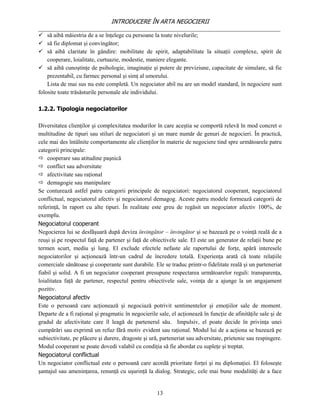 INTRODUCERE ÎN ARTA NEGOCIERII
__________________________________________________________________________________
 să aibă măiestria de a se înţelege cu persoane la toate nivelurile;
 să fie diplomat şi convingător;
 să aibă claritate în gândire: mobilitate de spirit, adaptabilitate la situaţii complexe, spirit de
    cooperare, loialitate, curtuazie, modestie, maniere elegante.
 să aibă cunoştinţe de psihologie, imaginaţie şi putere de previziune, capacitate de simulare, să fie
    prezentabil, cu farmec personal şi simţ al umorului.
    Lista de mai sus nu este completă. Un negociator abil nu are un model standard, în negociere sunt
folosite toate trăsăsturile personale ale individului.

1.2.2. Tipologia negociatorilor

Diversitatea clienţilor şi complexitatea modurilor în care aceştia se comportă relevă în mod concret o
multitudine de tipuri sau stiluri de negociatori şi un mare număr de genuri de negocieri. În practică,
cele mai des întâlnite comportamente ale clienţilor în materie de negociere tind spre următoarele patru
categorii principale:
 cooperare sau atitudine paşnică
 conflict sau adversitate
 afectivitate sau raţional
 demagogie sau manipulare
Se conturează astfel patru categorii principale de negociatori: negociatorul cooperant, negociatorul
conflictual, negociatorul afectiv şi negociatorul demagog. Aceste patru modele formează categorii de
referinţă, în raport cu alte tipuri. În realitate este greu de regăsit un negociator afectiv 100%, de
exemplu.
Negociatorul cooperant
Negocierea lui se desfăşuară după deviza învingător – învingător şi se bazează pe o voinţă reală de a
reuşi şi pe respectul faţă de partener şi faţă de obiectivele sale. El este un generator de relaţii bune pe
termen scurt, mediu şi lung. El exclude efectele nefaste ale raportului de forţe, apără interesele
negociatorilor şi acţionează într-un cadrul de încredere totală. Experienţa arată că toate relaţiile
comerciale sănătoase şi cooperante sunt durabile. Ele se traduc printr-o fidelitate reală şi un parteneriat
fiabil şi solid. A fi un negociator cooperant presupune respectarea următoarelor reguli: transparenţa,
loialitatea faţă de partener, respectul pentru obiectivele sale, voinţa de a ajunge la un angajament
pozitiv.
Negociatorul afectiv
Este o persoană care acţionează şi negociază potrivit sentimentelor şi emoţiilor sale de moment.
Departe de a fi raţional şi pragmatic în negocierile sale, el acţionează în funcţie de afinităţile sale şi de
gradul de afectivitate care îl leagă de partenerul său. Impulsiv, el poate decide în privinţa unei
cumpărări sau exprimă un refuz fără motiv evident sau raţional. Modul lui de a acţiona se bazează pe
subiectivitate, pe plăcere şi durere, dragoste şi ură, parteneriat sau adversitate, prietenie sau respingere.
Modul cooperant se poate dovedi valabil cu condiţia să fie abordat cu supleţe şi treptat.
Negociatorul conflictual
Un negociator conflictual este o persoană care acordă prioritate forţei şi nu diplomaţiei. El foloseşte
şantajul sau ameninţarea, renunţă cu uşurinţă la dialog. Strategic, cele mai bune modalităţi de a face


                                                     13
 