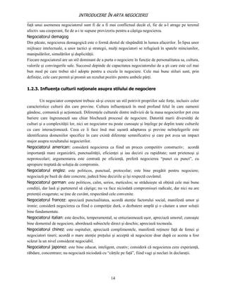 INTRODUCERE ÎN ARTA NEGOCIERII
__________________________________________________________________________________
faţă unui asemenea negociatorul sunt fi de a fi mai conflictual decât el, fie de a-l atrage pe terenul
afectiv sau cooperant, fie de a-i te supune provizoriu pentru a câştiga negocierea.
Negociatorul demagog
Din păcate, negocierea demagogică este o formă destul de răspândită în lumea afacerilor. În lipsa unor
mijloace intelectuale, a unor tactici şi strategii, mulţi negociatori se refugiază în spatele minciunilor,
manipulărilor, simulărilor şi duplicităţii.
Fiecare negociatorul are un stil dominant de a purta o negociere în funcţie de personalitatea sa, cultura,
valorile şi convingerile sale. Succesul depinde de capacitatea negociatorului de a şti care este cel mai
bun mod pe care trebui să-l adopte pentru a excela în negociere. Cele mai bune stiluri sunt, prin
definiţie, cele care permit şi promit un rezultat pozitiv pentru ambele părţi.

1.2.3. Influenţa culturii naţionale asupra stilului de negociere

        Un negociator competent trebuie să-şi creeze un stil potrivit propriilor sale forţe, inclusiv celor
caracteristice culturii din care provine. Cultura influenţează în mod profund felul în care oamenii
gândesc, comunică şi acţionează. Diferenţele culturale dintre indivizii de la masa negocierilor pot crea
bariere care îngreunează sau chiar blochează procesul de negociere. Datorită marii diversităţi de
culturi şi a complexităţii lor, nici un negociator nu poate cunoaşte şi înţelege pe deplin toate culturile
cu care interacţionează. Ceea ce îi face însă mai uşoară adaptarea şi previne neînţelegerile este
identificarea domeniilor specifice în care există diferenţe semnificative şi care pot avea un impact
major asupra rezultatului negocierilor.
Negociatorul american: consideră negocierea ca fiind un proces competitiv constructiv; acordă
importanţă mare organizării, punctualităţii, eficienţei şi iau decizii cu rapiditate; sunt prietenoşi şi
neprotocolari; argumentarea este centrată pe eficienţă, preferă negocierea “punct cu punct”, cu
apropiere treptată de soluţia de compromis.
Negociatorul englez: este politicos, punctual, protocolar; este bine pregătit pentru negociere;
negociază pe bază de date concrete, judecă bine deciziile şi îşi respectă cuvântul.
Negociatorul german: este politicos, calm, serios, meticulos; se străduieşte să obţină cele mai bune
condiţii, dar lasă şi partenerul să câştige; nu va face niciodată compromisuri radicale, dar nici nu are
pretenţii exagerate; se ţine de cuvânt, respectând cele convenite.
Negociatorul francez: apreciază punctualitatea, acordă atenţie factorului social, manifestă umor şi
ironie; consideră negocierea ca fiind o competiţie dură, o dezbatere amplă şi o căutare a unor soluţii
bine fundamentate.
Negociatorul italian: este deschis, temperamental, se entuziasmează uşor, apreciază umorul; cunoaşte
bine domeniul de negociere, abordează subiectele direct şi deschis; apreciază tocmeala.
Negociatorul chinez: este ospitalier, apreciază complimentele, manifestă reţinere faţă de femei şi
negociatori tineri; acordă o mare atenţie preţului şi acceptă să negocieze doar după ce acesta a fost
scăzut la un nivel considerat negociabil.
Negociatorul japonez: este bine educat, inteligent, creativ; consideră că negocierea cere experienţă,
răbdare, concentrare; nu negociază niciodată cu “cărţile pe faţă”, fiind vagi şi neclari în declaraţii.




                                                    14
 