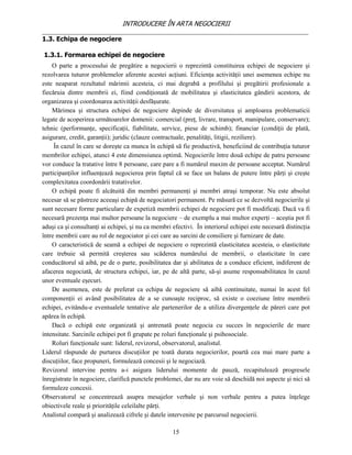INTRODUCERE ÎN ARTA NEGOCIERII
__________________________________________________________________________________
1.3. Echipa de negociere

1.3.1. Formarea echipei de negociere
    O parte a procesului de pregătire a negocierii o reprezintă constituirea echipei de negociere şi
rezolvarea tuturor problemelor aferente acestei acţiuni. Eficienţa activităţii unei asemenea echipe nu
este neaparat rezultatul mărimii acesteia, ci mai degrabă a profilului şi pregătirii profesionale a
fiecăruia dintre membrii ei, fiind condiţionată de mobilitatea şi elasticitatea gândirii acestora, de
organizarea şi coordonarea activităţii desfăşurate.
    Mărimea şi structura echipei de negociere depinde de diversitatea şi amploarea problematicii
legate de acoperirea următoarelor domenii: comercial (preţ, livrare, transport, manipulare, conservare);
tehnic (performanţe, specificaţii, fiabilitate, service, piese de schimb); financiar (condiţii de plată,
asigurare, credit, garanţii); juridic (clauze contractuale, penalităţi, litigii, reziliere).
     În cazul în care se doreşte ca munca în echipă să fie productivă, beneficiind de contribuţia tuturor
membrilor echipei, atunci 4 este dimensiunea optimă. Negocierile între două echipe de patru persoane
vor conduce la tratative între 8 persoane, care pare a fi numărul maxim de persoane acceptat. Numărul
participanţilor influenţează negocierea prin faptul că se face un balans de putere între părţi şi creşte
complexitatea coordonării tratativelor.
    O echipă poate fi alcătuită din membri permanenţi şi membri atraşi temporar. Nu este absolut
necesar să se păstreze aceeaşi echipă de negociatori permanent. Pe măsură ce se dezvoltă negocierile şi
sunt necesare forme particulare de expetiză membrii echipei de negociere pot fi modificaţi. Dacă va fi
necesară prezenţa mai multor persoane la negociere – de exemplu a mai multor experţi – aceştia pot fi
aduşi ca şi consultanţi ai echipei, şi nu ca membri efectivi. În interiorul echipei este necesară distincţia
între membrii care au rol de negociator şi cei care au sarcini de consiliere şi furnizare de date.
    O caracteristică de seamă a echipei de negociere o reprezintă elasticitatea acesteia, o elasticitate
care trebuie să permită creşterea sau scăderea numărului de membrii, o elasticitate în care
conducătorul să aibă, pe de o parte, posibilitatea dar şi abilitatea de a conduce eficient, indiferent de
afacerea negociată, de structura echipei, iar, pe de altă parte, să-şi asume responsabilitatea în cazul
unor eventuale eşecuri.
    De asemenea, este de preferat ca echipa de negociere să aibă continuitate, numai în acest fel
componenţii ei având posibilitatea de a se cunoaşte reciproc, să existe o coeziune între membrii
echipei, evitându-e eventualele tentative ale partenerilor de a utiliza divergenţele de păreri care pot
apărea în echipă.
    Dacă o echipă este organizată şi antrenată poate negocia cu succes în negocierile de mare
intensitate. Sarcinile echipei pot fi grupate pe roluri funcţionale şi psihosociale.
    Roluri funcţionale sunt: liderul, revizorul, observatorul, analistul.
Liderul răspunde de purtarea discuţiilor pe toată durata negocierilor, poartă cea mai mare parte a
discuţiilor, face propuneri, formulează concesii şi le negociază.
Revizorul intervine pentru a-i asigura liderului momente de pauză, recapitulează progresele
înregistrate în negociere, clarifică punctele problemei, dar nu are voie să deschidă noi aspecte şi nici să
formuleze concesii.
Observatorul se concentrează asupra mesajelor verbale şi non verbale pentru a putea înţelege
obiectivele reale şi priorităţile celeilalte părţi.
Analistul compară şi analizează cifrele şi datele intervenite pe parcursul negocierii.

                                                    15
 
