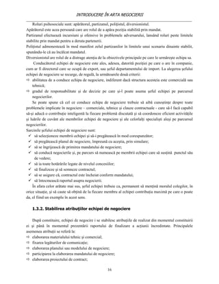 INTRODUCERE ÎN ARTA NEGOCIERII
__________________________________________________________________________________
    Roluri psihosociale sunt: apărătorul, partizanul, poliţistul, diversionistul.
Apărătorul este acea persoană care are rolul de a apăra poziţia stabilită prin mandat.
Partizanul efectuează incursiuni şi ofensive în problemele adversarului, lansând roluri peste limitele
stabilite prin mandat pentru a deruta partenerii.
Poliţistul admonestează în mod manifest zelul partizanilor în limitele unui scenariu dinainte stabilit,
spunându-le că au încălcat mandatul.
Diversionistul are rolul de a distrage atenţia de la obiectivele principale pe care le urmăreşte echipa sa.
     Conducătorul echipei de negociere este ales, adesea, datorită poziţiei pe care o are în companie,
cum ar fi directorul care se ocupă de export, sau şeful departamentului de import. La alegerea şefului
echipei de negociere se recurge, de regulă, la următoarele două criterii:
 abilitatea de a conduce echipa de negociere, indiferent dacă structura acesteia este comercială sau
    tehnică;
 gradul de responsabilitate şi de decizie pe care şi-l poate asuma şeful echipei pe parcursul
    negocierilor.
    Se poate spune că cel ce conduce echipa de negociere trebuie să aibă cunoştinţe despre toate
problemele implicate în negociere – comerciale, tehnice şi clauze contractuale - care să-l facă capabil
să-şi aducă o contribuţie inteligentă la fiecare problemă discutată şi să coordoneze eficient activităţile
şi luările de cuvânt ale membrilor echipei de negociere şi ale celorlalţi specialişti aleşi pe parcursul
negocierilor.
Sarcinile şefului echipei de negociere sunt:
  să selecţioneze membrii echipei şi să-i pregătească în mod corespunzător;
  să pregătească planul de negociere, împreună cu aceştia, prin simulare;
  să se îngrijească de primirea mandatului de negociere;
  să conducă negocierile şi, pe parcurs să numească pe membrii echipei care să susţină punctul său
      de vedere;
  să ia toate hotărârile legate de nivelul concesiilor;
  să finalizeze şi să semneze contractul;
  să se asigure că, contractul este încheiat conform mandatului;
  să întocmească raportul asupra negocierii.
    În afara celor arătate mai sus, şeful echipei trebuie ca, permanent să menţină moralul colegilor, în
orice situaţie, şi să caute să obţină de la fiecare membru al echipei contribuţia maximă pe care o poate
da, el fiind un exemplu în acest sens.

   1.3.2. Stabilirea atribuţiilor echipei de negociere

    După constituire, echipei de negocire i se stabilesc atribuţiile de realizat din momentul constituirii
ei şi până în momentul prezentării raportului de finalizare a acţiunii încredintate. Principalele
asemenea atribuţii se referă la:
 elaborarea materialului tehnic şi comercial;
 fixarea legăturilor de comunicaţie;
 elaborarea planului sau modelului de negociere;
 participarea la elaborarea mandatului de negociere;
 elaborarea proiectului de contract;

                                                    16
 