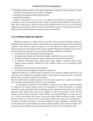 INTRODUCERE ÎN ARTA NEGOCIERII
__________________________________________________________________________________
 elaborarea şi lansarea ofertei, atunci când se negociază un contract de vânzare, respectiv a cererii
    de ofertă, în cazul negocierii unui contract de cumpărare;
 participarea la pregătirea psihofiziologică specifică;
 participarea la dezbateri.
    Echipa de negociatori mai are nevoie şi de sprijinul persoanelor din organizaţia pe care o
reprezintă, cei care vor forma echipa de acasă. Echipa va negocia mai bine ştiind că are acest sprijin în
spate. Dar în acelaşi timp, ei trebuie să ţină seama de împuternicirile pe care le au şi să-şi informeze
colegii asupra celor discutate atât formal cât şi informal. Pentru aceasta, ei vor comunica permanent cu
echipa de acasă, aşteptând sprijinul acesteia pe tot parcursul tratativelor



1.3.3. Mandatul echipei de negociere

    Mandatul de negociere va stabili nivelul de autoritate de care urmează să dispună negociatorul.
Mandatul echipei de negociere constă în instrucţiunile date conducătorului echipei de către conducerea
companiei şi este diferit de planul de negociere, care este elaborat de echipa de negociere şi care
reprezintă maniera în care echipa urmează să aplice mandatul. Mandatul este pregătit în formă scrisă şi
semnat de directorul companiei. În ceea ce priveşte conţinutul mandatului, acesta trebuie:
   să precizeze cine este conducătorul echipei de negociere;
   să menţioneze persoanele care fac parte din echipă şi ce probleme vor avea de rezolvat;
   să definească obiectul de negociere, respectiv problemele ce urmează să fie discutate;
   să sintetizeze informaţiile culese despre produs, piaţă, partener, concurenţă, preţul minim,
     respectiv maxim acceptabil, condiţiile de livrare, creditare, calitate, service, modalităţi de plată,
     transport, etc.
   să stabilească căile prin care se poate comunica;
   să fixeze perioada de desfăşurare şi finalizare a negocierilor.
  Mandatul de negociere va stabili nivelul de autoritate de care urmează a dispune negociatorul. Este
vorba de una din următoarele trei tipologii întâlnite cel mai adesea în practica negocierii: autoritatea
deplină, totală, autoritatea ascendentă şi cea limitată.
Rareori decidentii reali sunt chiar negociatorii. Cele mai multe negocieri nu se poartă cu participarea
celor care detin autoritatea deplină, a şefilor, ci prin intermediari.
        Se recomandă ca negocierile să se desfăşoare la nivelul celor care deţin o autoritate limitată.
Un negociator din această categorie poate să se dovedească a fi destul de puternic şi să obţină
rezultatele scontate, autoritatea limitată constituindu-se într-o însemnată sursă de putere. Un asemenea
negociator poate amâna luarea unei decizii, câştigând în acest fel timp pentru a gândi mai bine
afacerea sau chiar pentru a ieşi dintr-o situaţie dificilă. Are astfel posibilitatea de a spune mai uşor
,,nu’’ şi asta în mod amabil, fără a putea fi acuzat de metode neloiale sau lipsă de politeţe. Aceasta
deoarece el spune ,,nu’’ în numele altcuiva, acest altcineva fiind ,,cineva peste care nu se poate trece’’.
De multe ori, în negociere există şi o autoritate ascendentă, de fapt o escaladare a autorităţii, scopul
acesteia fiind acela de a pasa aprobarea la nivelele ierarhice superioare. Într-o asemenea situatie, cel cu
care negociezi este obligat să-şi repete singur argumentele la fiecare nivel de autoritate în parte.




                                                    17
 