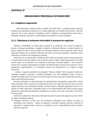 INTRODUCERE ÎN ARTA NEGOCIERII
__________________________________________________________________________________
CAPITOLUL II


                   ORGANIZAREA PROCESULUI DE NEGOCIERE


2.1. Pregătirea negocierilor

       Mulţi negociatori consideră inutil să „piardă” prea mult timp cu pregătirea pentru negocieri,
bazându-se pe experienţa şi intuiţia lor, ei se conduc după ideea „ne orientăm la faţa locului”. Succesul
negocierii stă, în mare măsură, în pregătirea acesteia. Pregătirea necorespunzătoare poate duce la
prelungirea nedorită a negocierii, creează impresia unui partener nu tocmai competent.

2.1.1. Colectarea şi evaluarea informaţiei în procesul de negociere

    Stabilirea coordonatelor în cadrul cărora urmează să se desfăşoare orice proces de negociere,
precum şi întreaga metodologie a pregătirii, derulării şi finalizării eficiente a oricăror tratative de
afaceri, implică un mare şi divers complex de informaţii. Înainte de fiecare negociere, fiecare dintre
negociatori dispune de un capital de informaţii mai mult sau mai puţin important. Totalitatea acestor
informaţii le va permite să-şi alcătuiască o strategie.
    Negocierea nu se limitează doar la întâlnirea faţă în faţă şi la discuţiile purtate la masa tratativelor,
ci începe mult mai devreme, printr-o serie de acţiuni avute în vedere în etapa prenegocierilor. În cadrul
acestor acţiuni, un rol deosebit îl are culegerea de informaţii, informaţii capabile – prin volumul şi
structura lor- să asigure atât pregătirea celorlaltor activităţi presupuse de procesul de negociere, cât şi a
propunerilor, argumentaţiilor şi a eventualelor concesii sau compromisuri ce se impun în timpul
tratativelor.
     A aborda o negociere plecând de la principiul “văzând şi făcând”, fără o pregătire bazată pe o
informaţie complexă, reprezintă o atitudine hazardantă, care, doar întâmplător, poate să ducă la
rezultate favorabile şi doar de moment, pe termen mediu sau lung, asemenea concepţii bazate pe fler şi
improvizaţii fiind sortite eşecului.
    Prezenţa informaţiei în cadrul procesului de operaţionalizare managerială a negocierilor, trebuie
astfel concepută, încât să poată deveni elementul de bază şi de suport decizional în ceea ce priveşte
etapele de parcurs, prin structurarea acţiunilor necesare. Pentru a răspunde exigenţelor locului ce i se
atribuie în cadrul negocierilor, informaţia trebuie să fie comensurabilă, astfel încât să poată asigura
funcţional şi rapid efectuarea diferitelor comparaţii ce se impun, să fie reală, verosimilă, să fie clară şi
bine structurată.
    Referitor la conţinutul şi structurarea informaţiei necesare în procesul de negociere, acestea trebuie
să acopere următoarele domenii:
 Informaţii referitoare la firma care este interesată în demararea unor tratative de afaceri şi
    deschiderea unor negocieri – trebuie să cuprindă, în principal, aspectele specifice referitoare la
    personalul şi logistica firmei, precum şi la fondurile ce pot fi disponibilizate pentru derularea
    afacerilor negociate.



                                                     18
 